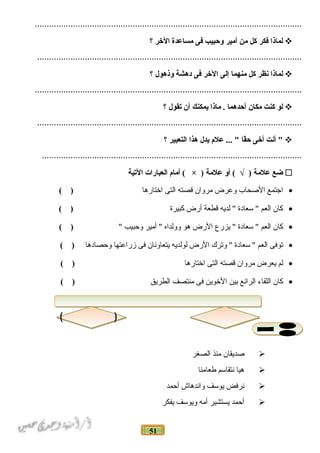 51
................................................................................................................
‫لماذا‬‫فكر‬‫كل‬‫من‬‫أمير‬‫وحبيب‬‫فى‬‫مساعدة‬‫الخر‬‫؟‬
...............................................................................................................
‫لماذا‬‫نظر‬‫كل‬‫منهما‬‫إلى‬‫الخر‬‫فى‬‫دهشة‬‫وذهول‬‫؟‬
................................................................................................................
‫لو‬‫كنت‬‫مكان‬‫أحدهما‬‫ماذا‬ .‫يمكنك‬‫أن‬‫تقول‬‫؟‬
...............................................................................................................
‫أنت‬ "‫أخى‬‫قا‬ً‫ا‬‫ح‬‫علم‬ ... "‫يدل‬‫هذا‬‫التعبير‬‫؟‬
.............................................................................................................
‫ضع‬‫علمة‬‫أو‬ ( √ )‫علمة‬‫أمام‬ ( × )‫العبارات‬‫التية‬
•‫اجتمع‬‫الدصحاب‬‫وعرض‬‫مروان‬‫قصته‬‫التى‬‫اختارها‬( )
•‫كان‬‫العم‬‫سعادة‬ "‫لديه‬ "‫قطعة‬‫أرض‬‫كبيرة‬( )
•‫كان‬‫العم‬‫سعادة‬ "‫يزرع‬ "‫الرض‬‫هو‬‫وولداه‬‫أمير‬ "‫وحبيب‬"( )
•‫توفى‬‫العم‬‫سعادة‬ "‫وترك‬ "‫الرض‬‫لولديه‬‫يتعاونان‬‫فى‬‫زراعتها‬‫وحصادها‬( )
•‫لم‬‫يعرض‬‫مروان‬‫قصته‬‫التى‬‫اختارها‬( )
•‫كان‬‫اللقاء‬‫الرائع‬‫بين‬‫الخوين‬‫فى‬‫منتصف‬‫الطريق‬( )
‫دصديقان‬‫منذ‬‫الصغر‬
‫هيا‬‫نتقاسم‬‫فطعامنا‬
‫نرفض‬‫يوسف‬‫واندهاش‬‫أحمد‬
‫أحمد‬‫يستشير‬‫أمه‬‫ويوسف‬‫يفكر‬
 