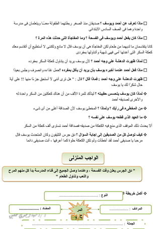 51
‫ماذا‬‫تعرف‬‫عن‬‫أحمد‬‫ويوسف‬‫؟‬‫دصديقان‬‫منذ‬‫الصغر‬‫ربطتهما‬‫الطفولة‬‫اـاـا‬ً‫معاـا‬‫ويتعلمان‬‫فى‬‫مدرسة‬
‫واحدة‬‫وهما‬‫فى‬‫الصف‬‫السادس‬‫البتدائى‬
‫ماذا‬‫كان‬‫يفعل‬‫أحمد‬‫ويوسف‬‫فى‬‫الفسحة‬‫؟‬‫وما‬‫المفاجأة‬‫التى‬‫حدثت‬‫هذه‬‫المرة‬‫؟‬
‫كانا‬‫يتقاسمان‬‫ما‬‫لديهما‬‫من‬‫فطعام‬‫لكن‬‫المفاجأة‬‫هى‬‫أن‬‫يوسف‬‫قال‬‫ل‬‫مانع‬‫ولكننى‬‫ل‬‫أستطيع‬‫أن‬‫أتقاسم‬‫معك‬
‫كعكة‬‫السكر‬‫التى‬‫أعدتها‬‫أمى‬‫فهى‬‫تشهية‬‫وأتناولها‬‫بمفردى‬
‫لماذا‬‫ظهرت‬‫الدهشة‬‫على‬‫وجه‬‫أحمد‬‫؟‬‫لن‬‫يوسف‬‫يريد‬‫أن‬‫يتناول‬‫كعكة‬‫السكر‬‫بمفرده‬
‫ماذا‬‫فعل‬‫أحمد‬‫عندما‬‫أخبره‬‫يوسف‬‫بأن‬‫يريد‬‫أن‬‫يأكل‬‫بمفرده‬‫؟‬‫حمل‬‫غذاءه‬‫وانصرف‬‫وجلس‬‫دا‬ً‫ا‬‫بعي‬
‫ظهرت‬‫الدهشة‬‫على‬‫وجه‬‫أحمد‬‫فماذا‬ :‫قال‬‫؟‬‫قال‬‫هل‬ " :‫ترى‬‫أننى‬‫ل‬‫أستحق‬‫ءا‬ً‫ا‬ ‫جز‬‫منها‬‫على‬ !!‫أية‬
‫حال‬‫را‬ً‫ا‬ ‫تشك‬‫لك‬‫يا‬‫يوسف‬
‫لماذا‬‫كان‬‫يوسف‬‫يتحسس‬‫حقيبته‬‫؟‬‫ليتأكد‬‫للمرة‬‫اللف‬‫من‬‫أن‬‫هناك‬‫كعكتين‬‫من‬‫السكر‬‫واحدة‬‫له‬
‫والخرى‬‫لصديقه‬‫أحمد‬
‫من‬‫المخطىء‬‫فى‬‫رأيك‬‫؟‬‫ولماذا‬‫؟‬‫المخطئ‬‫يوسف‬‫لن‬‫الصداقة‬‫أغلى‬‫من‬‫أى‬‫تشىء‬
‫ما‬‫العهد‬‫الذى‬‫قطعه‬‫يوسف‬‫على‬‫نفسه‬‫؟‬
‫أل‬‫يحدث‬‫ذلك‬‫الموقف‬‫الذى‬‫منع‬‫فيه‬‫الكعكة‬‫من‬‫دصديقه‬‫فصداقة‬‫أحمد‬‫تساوى‬‫ألف‬‫كعكة‬‫من‬‫السكر‬
‫كيف‬‫توصل‬‫كل‬‫من‬‫الصديقين‬‫إلى‬‫إجابة‬‫السؤال‬‫؟‬‫دق‬‫جرس‬‫التليفون‬‫وكان‬‫المتحدث‬‫يوسف‬‫قال‬
‫مرحبا‬‫يا‬‫دصديقى‬‫أحمد‬‫لقد‬‫أخطأت‬‫ولم‬‫تكن‬‫الكعكة‬‫حلوة‬‫كما‬‫أعرفها‬،‫أنت‬‫دصديقى‬‫دائما‬
‫أكمل‬‫خريطة‬‫المفردات‬:-
‫المرح‬ ‫منهم‬ ‫كل‬ ‫بدأ‬ ‫المدرسة‬ ‫فناء‬ ‫إلى‬ ‫الجميع‬ ‫وصل‬ ‫وعندما‬ ، ‫الفسحة‬ ‫وقت‬ ‫يعلن‬ ‫الجرس‬ ‫دق‬ "
" ‫الطعام‬ ‫وتناول‬ ‫واللعب‬
‫المرح‬ ‫منهم‬ ‫كل‬ ‫بدأ‬ ‫المدرسة‬ ‫فناء‬ ‫إلى‬ ‫الجميع‬ ‫وصل‬ ‫وعندما‬ ، ‫الفسحة‬ ‫وقت‬ ‫يعلن‬ ‫الجرس‬ ‫دق‬ "
" ‫الطعام‬ ‫وتناول‬ ‫واللعب‬
‫المنزلى‬ ‫الواجب‬‫المنزلى‬ ‫الواجب‬
‫النوع‬......................................... :
‫الجملة‬................................................................................................ :
‫المضاد‬..................... : ‫المرادف‬.................... :
‫المر‬
‫ح‬
‫المر‬
‫ح‬
 