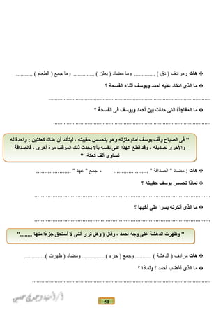 51
‫هات‬:‫مرادف‬‫دق‬ )‫وما‬ .............. (‫مضاد‬‫يعلن‬ )‫وما‬ .............. (‫جمع‬‫الطعام‬ )........... (
‫ما‬‫الذى‬‫اعتاد‬‫عليه‬‫أحمد‬‫ويوسف‬‫أثناء‬‫الفسحة‬‫؟‬
............................................................................................................
‫ما‬‫المفاجأة‬‫التى‬‫حدثت‬‫بين‬‫أحمد‬‫ويوسف‬‫فى‬‫الفسحة‬‫؟‬
.........................................................................................................
‫هات‬‫مضاد‬ :‫الصداقة‬ "، ..................... "‫جمع‬‫عهد‬ "..................... "
‫لماذا‬‫تحسس‬‫يوسف‬‫حقيبته‬‫؟‬
..........................................................................................................
‫ما‬‫الذى‬‫أنكرته‬‫يسرا‬‫على‬‫أخيها‬‫؟‬
..........................................................................................................
‫هات‬‫مرادف‬‫الدهشة‬ )‫وجمع‬ ........... (‫جزء‬ )‫ومضاد‬ ............... (‫ظهرت‬ )..............(
‫ما‬‫الذى‬‫أغضب‬‫أحمد‬‫؟‬‫ولماذا‬‫؟‬
.......................................................................................................................
‫له‬ ‫واحدة‬ : ‫كعكتين‬ ‫هناك‬ ‫أن‬ ‫ليتأكد‬ ، ‫حقيبته‬ ‫يتحسس‬ ‫وهو‬ ‫منزله‬ ‫أمام‬ ‫يوسف‬ ‫وقف‬ ‫الصباح‬ ‫فى‬ "
‫فالصداقة‬ ، ‫أخرى‬ ‫مرة‬ ‫الموقف‬ ‫ذلك‬ ‫يحدث‬ ‫بأل‬ ‫نفسه‬ ‫على‬ ‫دا‬ً‫ا‬‫عه‬ ‫قطع‬ ‫وقد‬ ، ‫لصديقه‬ ‫والخرى‬
" ‫كعكة‬ ‫ألف‬ ‫تساوى‬
‫له‬ ‫واحدة‬ : ‫كعكتين‬ ‫هناك‬ ‫أن‬ ‫ليتأكد‬ ، ‫حقيبته‬ ‫يتحسس‬ ‫وهو‬ ‫منزله‬ ‫أمام‬ ‫يوسف‬ ‫وقف‬ ‫الصباح‬ ‫فى‬ "
‫فالصداقة‬ ، ‫أخرى‬ ‫مرة‬ ‫الموقف‬ ‫ذلك‬ ‫يحدث‬ ‫بأل‬ ‫نفسه‬ ‫على‬ ‫دا‬ً‫ا‬‫عه‬ ‫قطع‬ ‫وقد‬ ، ‫لصديقه‬ ‫والخرى‬
" ‫كعكة‬ ‫ألف‬ ‫تساوى‬
"........ ‫منها‬ ‫ءا‬ً‫ا‬ ‫جز‬ ‫أستحق‬ ‫ل‬ ‫أننى‬ ‫ترى‬ ‫وهل‬ ) ‫وقال‬ ، ‫أحمد‬ ‫وجه‬ ‫على‬ ‫الدهشة‬ ‫وظهرت‬ ""........ ‫منها‬ ‫ءا‬ً‫ا‬ ‫جز‬ ‫أستحق‬ ‫ل‬ ‫أننى‬ ‫ترى‬ ‫وهل‬ ) ‫وقال‬ ، ‫أحمد‬ ‫وجه‬ ‫على‬ ‫الدهشة‬ ‫وظهرت‬ "
 