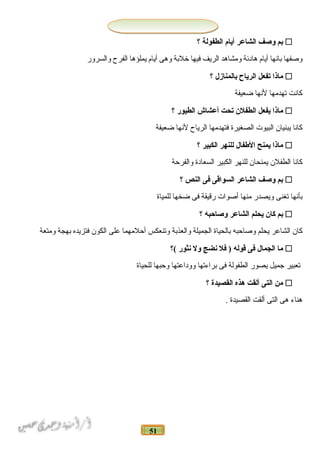 51
‫بم‬‫وصف‬‫الشاعر‬‫أيام‬‫الطفولة‬‫؟‬
‫وصفها‬‫بانها‬‫أيام‬‫هادئة‬‫ومشاهد‬‫الريف‬‫فيها‬‫وخلبة‬‫وهى‬‫أيام‬‫يملؤها‬‫الفرح‬‫والسرور‬
‫ماذا‬‫تفعل‬‫الرياح‬‫بالمنازل‬‫؟‬
‫كانت‬‫تهدمها‬‫لنها‬‫ضعيفة‬
‫ماذا‬‫يفعل‬‫الطفلن‬‫تحت‬‫أعشاش‬‫الطيور‬‫؟‬
‫كانا‬‫يبنيان‬‫البيوت‬‫الصغيرة‬‫فتهدمها‬‫الرياح‬‫لنها‬‫ضعيفة‬
‫ماذا‬‫يمنح‬‫الطفال‬‫للنهر‬‫الكبير‬‫؟‬
‫كانا‬‫الطفلن‬‫يمنحان‬‫للنهر‬‫الكبير‬‫السعادة‬‫والفرحة‬
‫بم‬‫وصف‬‫الشاعر‬‫السواقى‬‫فى‬‫النص‬‫؟‬
‫بأنها‬‫تغنى‬‫ويصدر‬‫منها‬‫أدصوات‬‫رقيقة‬‫فى‬‫ضخها‬‫للمياة‬
‫بم‬‫كان‬‫يحلم‬‫الشاعر‬‫وصاحبه‬‫؟‬
‫كان‬‫الشاعر‬‫يحلم‬‫ودصاحبه‬‫بالحياة‬‫الجميلة‬‫والعذبة‬‫وتنعكس‬‫أحلمهما‬‫على‬‫الكون‬‫فتزيده‬‫بهجة‬‫ومتعة‬
‫ما‬‫الجمال‬‫فى‬‫قوله‬‫فل‬ )‫نضج‬‫ول‬‫نثور‬‫(؟‬
‫تعبير‬‫جميل‬‫يصور‬‫الطفولة‬‫فى‬‫براءتها‬‫ووداعتها‬‫وحبها‬‫للحياة‬
‫من‬‫التى‬‫ألقت‬‫هذه‬‫القصيدة‬‫؟‬
‫هناء‬‫هى‬‫التى‬‫ألقت‬‫القصيدة‬.
 