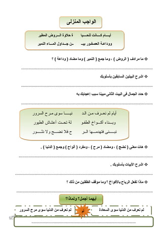 51
‫ما‬‫مرادف‬‫الروض‬ )، (‫وما‬‫جمع‬‫النمير‬ )‫وما‬ (‫مضاد‬‫وداعة‬ )‫؟‬ (
.............................................................................................................
‫اشرح‬‫البيتين‬‫السابقين‬‫بأسلوبك‬
.............................................................................................................
‫حدد‬‫الجمال‬‫فى‬‫البيت‬‫الثانى‬‫مبينا‬‫سبب‬‫إعجابك‬‫به‬
.............................................................................................................
‫هات‬‫معنى‬‫نضج‬ )، (‫ومضاد‬‫مرح‬ )، (‫ومفرد‬‫ألواح‬ )‫وجمع‬ (‫الدنيا‬ ). (
...............................................................................................................
‫اشرح‬‫البيات‬‫بأسلوبك‬.
..................................................................................................................
‫ماذا‬‫تفعل‬‫الرياح‬‫بالكواخ‬‫؟‬‫وما‬‫موقف‬‫الطفلين‬‫من‬‫ذلك‬‫؟‬
.................................................................................................................
‫السرور‬ ‫ماـرح‬ ‫سوى‬ ‫نياـاـاـاـاـا‬ ‫الاـد‬ ‫ماـن‬ ‫نعاـاـرف‬ ‫لم‬ ‫أيام‬
‫الطيور‬ ‫أعشاش‬ ‫تحاـاـت‬ ‫لة‬ ‫الطفاـو‬ ‫أكاـاـاـواخ‬ ‫اـاـاـناء‬‫ب‬‫و‬
‫نثاـاـاـاـاـور‬ ‫ول‬ ‫نضاـاـاـج‬ ‫فل‬ ‫ح‬ ‫الاـاـر‬ ‫فتهدماـاـاـها‬ ‫نباـاـاـاـاـنى‬
‫السرور‬ ‫ماـرح‬ ‫سوى‬ ‫نياـاـاـاـاـا‬ ‫الاـد‬ ‫ماـن‬ ‫نعاـاـرف‬ ‫لم‬ ‫أيام‬
‫الطيور‬ ‫أعشاش‬ ‫تحاـاـت‬ ‫لة‬ ‫الطفاـو‬ ‫أكاـاـاـواخ‬ ‫اـاـاـناء‬‫ب‬‫و‬
‫نثاـاـاـاـاـور‬ ‫ول‬ ‫نضاـاـاـج‬ ‫فل‬ ‫ح‬ ‫الاـاـر‬ ‫فتهدماـاـاـها‬ ‫نباـاـاـاـاـنى‬
‫المطير‬ ‫اـروض‬‫اـ‬‫اـ‬‫ل‬‫ا‬ ‫حلوة‬ ‫ة‬ ‫اـاـيا‬‫اـ‬‫للحاـ‬ ‫اـانت‬‫اـ‬‫اـاـ‬‫ك‬ ‫أياـاـاـاـام‬
‫النمير‬ ‫اـاء‬‫اـ‬‫اـ‬‫الم‬ ‫اـداول‬‫اـ‬‫اـ‬‫ج‬ ‫اـاـن‬ ‫اـ‬‫اـ‬‫بي‬ ‫العصفاـور‬ ‫اـة‬‫ع‬‫وودا‬
‫المطير‬ ‫اـروض‬‫اـ‬‫اـ‬‫ل‬‫ا‬ ‫حلوة‬ ‫ة‬ ‫اـاـيا‬‫اـ‬‫للحاـ‬ ‫اـانت‬‫اـ‬‫اـاـ‬‫ك‬ ‫أياـاـاـاـام‬
‫النمير‬ ‫اـاء‬‫اـ‬‫اـ‬‫الم‬ ‫اـداول‬‫اـ‬‫اـ‬‫ج‬ ‫اـاـن‬ ‫اـ‬‫اـ‬‫بي‬ ‫العصفاـور‬ ‫اـة‬‫ع‬‫وودا‬
‫المنزلى‬ ‫الواجب‬‫المنزلى‬ ‫الواجب‬
‫ولماذا؟‬ ‫أجمل؟‬ ‫أيهما‬‫ولماذا؟‬ ‫أجمل؟‬ ‫أيهما‬
‫السعادة‬ ‫سوى‬ ‫الدنيا‬ ‫من‬ ‫نعرف‬ ‫لم‬‫السرور‬ ‫مرح‬ ‫سوى‬ ‫الدنيا‬ ‫من‬ ‫نعرف‬ ‫لم‬
.....................................................................................
‫أم‬‫أم‬
 
