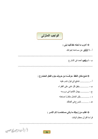 51
‫أعر ب‬‫ما‬‫تحته‬‫خط‬‫فيما‬‫يلى‬:
‫أ‬‫ل‬ -‫تتأخر‬‫عن‬‫مساعدة‬‫إخوانك‬
.................................................................................................................
‫ب‬‫لم‬ -‫يلعب‬‫أحمد‬‫فى‬‫الشارع‬
.................................................................................................................
‫ضع‬‫مكان‬‫النقط‬‫اـا‬‫اـ‬‫اـ‬ً‫ا‬‫اـ‬‫اـ‬‫ف‬‫حر‬‫من‬‫حروف‬‫جزم‬‫الفعل‬‫المضارع‬:
‫أ‬‫تندفع‬ ............... -‫إلى‬‫قول‬‫تندم‬‫عليه‬
‫ب‬‫ينفق‬ ............. -‫كل‬‫غنى‬‫على‬‫الفقراء‬
‫ج‬‫يهمل‬ ............. -‫التلميذ‬‫فى‬‫دروسه‬
‫د‬‫يكن‬ ............. -‫العامل‬‫اـاـا‬ً‫متقناـا‬‫دصنعته‬
‫هاـ‬‫تتسرع‬ ........... -‫فى‬‫أفعالك‬
‫اطلب‬‫من‬‫زميلك‬‫ما‬‫يأتى‬‫اـاـا‬ً‫ا‬‫اـ‬‫مستخدم‬‫لم‬‫الماـاـر‬:
‫قراءة‬‫القرآن‬‫معظم‬‫الوقت‬
...............................................................................................................
‫المنزلى‬ ‫الواجب‬‫المنزلى‬ ‫الواجب‬
 