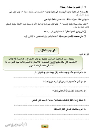 51
‫أى‬‫التعبيرين‬‫أدجمل‬‫؟‬‫ولماذا‬‫؟‬
‫يستمع‬‫إلى‬‫حديث‬‫زميله‬‫أم‬‫ينصت‬‫إلى‬‫حديث‬‫زميله‬‫ينصت‬ "‫إلى‬‫حديث‬‫زميله‬‫لنها‬ : "‫تدل‬‫على‬
‫حسن‬‫المستماع‬.
‫دجلس‬‫أحفاده‬‫حوله‬،‫التف‬‫أحفاده‬‫حوله‬‫كعقد‬‫الياسمين‬
‫التف‬ "‫أحفاده‬‫حوله‬‫كعقد‬‫اليامسمين‬‫لنها‬ : "‫تدل‬‫على‬‫قوة‬‫الترابط‬‫المسرى‬‫حيث‬‫يشبه‬‫الحفاد‬‫بالعقد‬‫المنظم‬
‫داخل‬‫خيط‬‫مترابط‬.
‫متى‬‫يكون‬‫الحديث‬‫دا‬ً‫ا‬‫مفي‬‫؟‬‫عندما‬‫يكون‬‫فى‬‫موضعه‬
‫متى‬‫يصمت‬‫النسان‬‫عن‬‫حديثه‬‫؟‬‫عندما‬‫يشعر‬‫بأن‬‫المستمعين‬‫ل‬‫يلتفتون‬‫إليه‬
‫اقرأ‬‫ثم‬‫أدجب‬
‫ما‬‫مرادف‬‫حثت‬ )،(‫وما‬‫مضاد‬‫ر‬ّ  ‫ف‬ )‫وما‬ (‫مفرد‬‫الديان‬ ).‫؟‬ (
.......................................................................................................................
‫من‬‫قائل‬‫هذه‬‫العبارة‬‫؟‬‫وعن‬‫أى‬‫شىء‬‫كان‬‫يتحدث‬‫؟‬
.......................................................................................................................
‫ماذا‬‫يحدث‬‫للنسان‬‫إذا‬‫أساء‬‫فى‬‫كلمه‬‫؟‬
...................................................................................................................
‫استخرج‬‫من‬‫الفقرة‬‫كلمتين‬‫متضادتين‬،‫وبين‬‫أثرهما‬‫على‬‫المعنى‬.
......................................................................................................................
‫أعرب‬‫ما‬‫تحته‬‫خط‬‫فى‬‫الفقرة‬‫السابقة‬
......................................................................................................................
......................................................................................................................
‫عن‬ ‫الليلة‬ ‫هذه‬ ‫معا‬ ‫سنتحاور‬‫آداب‬‫الداب‬ ‫أرفع‬ ‫من‬ ‫وهما‬ . ‫الستماع‬ ‫وآداب‬ ، ‫الحديث‬
‫عليها‬ ‫حثت‬ ‫التي‬ ‫الدجتماعية‬‫الديان‬‫وإذا‬ ، ‫الناس‬ ‫أحبه‬ ‫كلمه‬ ‫أحسن‬ ‫إذا‬ ‫فالنسان‬ . ‫السماوية‬
. ‫الناس‬ ‫منه‬ ‫فر‬ ‫كلمه‬ ‫في‬ ‫أساء‬
‫عن‬ ‫الليلة‬ ‫هذه‬ ‫معا‬ ‫سنتحاور‬‫آداب‬‫الداب‬ ‫أرفع‬ ‫من‬ ‫وهما‬ . ‫الستماع‬ ‫وآداب‬ ، ‫الحديث‬
‫عليها‬ ‫حثت‬ ‫التي‬ ‫الدجتماعية‬‫الديان‬‫وإذا‬ ، ‫الناس‬ ‫أحبه‬ ‫كلمه‬ ‫أحسن‬ ‫إذا‬ ‫فالنسان‬ . ‫السماوية‬
. ‫الناس‬ ‫منه‬ ‫فر‬ ‫كلمه‬ ‫في‬ ‫أساء‬
‫المنزلى‬ ‫الوادجب‬‫المنزلى‬ ‫الوادجب‬
 