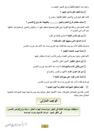 51
‫ر احت‬‫تمد‬‫أعن اقه ا‬‫لتلتقط‬‫أور اق‬‫ الشجر‬‫ الخضر اء‬
‫ماذا‬‫فعلت‬‫القردة‬‫أول‬‫النهار‬‫؟‬
‫ك انت‬‫تقفز‬‫فوق‬‫فروع‬‫ الشجر‬‫تلتقط‬‫ الف اكهة‬‫وتصرخ‬
‫صف‬‫مظاهر‬‫فرح‬‫النعام‬‫والخيل‬‫بالطبيعة‬ ............‫عند‬‫بزوغ‬‫الشمس‬‫؟‬
‫ك انت‬‫ النع ام‬‫تجرى‬‫بأقد امه ا‬‫ القوية‬‫وهى‬‫تفتح‬‫أجنحته ا‬‫تستقبل‬‫ الهو اء‬،‫و الخيل‬‫و الحمير‬‫ الوحشية‬‫تمد‬‫أعن اقه ا‬
‫نحو‬‫ المر اعى‬‫ الخضر اء‬
‫من‬‫هو‬‫منادى‬‫الغابة‬‫؟‬‫من ادى‬‫ الغ ابة‬‫هو‬‫ القرد‬
‫ما‬‫الدعوة‬‫التى‬‫وجهها‬‫القرد‬‫لصدقائه‬‫؟‬
‫يدعوكم‬‫ملككم‬‫ السد‬‫ويرحب‬‫بكم‬‫للق ائه‬‫عند‬‫ العرين‬‫مس اء‬‫غد‬‫ الحد‬‫بعد‬‫غروب‬‫ الشمس‬
‫لماذا‬‫تحسد‬‫النعامة‬‫اليطيار‬‫؟‬
‫لنه ا‬‫تطير‬‫وتعود‬‫بحرية‬‫فى‬‫ الفض اء‬‫وليس‬‫للسد‬‫وأعو انه‬‫سلط ان‬‫عليه ا‬
‫أين‬‫تسكن‬‫اليطيار‬‫؟‬‫فوق‬‫أع الى‬‫ الشج ار‬
‫متى‬‫يلتقى‬‫السد‬‫بالحيوانات‬‫؟‬‫مس اء‬‫غد‬‫ الحد‬‫بعد‬‫غروب‬‫ الشمس‬
‫من‬‫هم‬‫أعوان‬‫السد‬‫؟‬‫ الفهود‬‫و النمور‬‫و الضب اع‬
‫لماذا‬‫نادى‬‫القرد‬‫على‬‫حيوانات‬‫الغابة‬‫؟‬
‫ليدعوهم‬‫للق اء‬‫ السد‬‫عند‬‫ العرين‬‫مس اء‬‫غد‬‫ الحد‬‫بعد‬‫غروب‬‫ الشمس‬
‫كيف‬‫تستقبل‬‫الحيوانات‬‫المفترسة‬‫اليوم‬‫الجديد‬‫؟‬
‫ك انت‬‫ر اقدة‬‫بين‬‫ الحش ائش‬‫ الطويلة‬‫و‬‫تحت‬‫ الشج ار‬‫تنظر‬‫حوله ا‬‫وتمد‬‫بصره ا‬‫بعيد ا‬‫حيث‬‫ الحيو ان ات‬‫ العشبية‬
‫ المتن اثرة‬‫هن ا‬‫وهن اك‬
‫الشمس‬ ‫قرص‬ ‫بزوغ‬ ‫وعند‬ ، ‫العليل‬ ‫الهواء‬ ‫نسمات‬ ‫مع‬ ‫البكور‬ ‫فى‬ ‫الغابة‬ ‫حيوانات‬ ‫استيقظت‬
‫أجسادها‬ ‫وهزت‬ ‫أقدامها‬ ‫حركت‬ ، ‫البعيد‬ ‫الفق‬ ‫فى‬
‫الشمس‬ ‫قرص‬ ‫بزوغ‬ ‫وعند‬ ، ‫العليل‬ ‫الهواء‬ ‫نسمات‬ ‫مع‬ ‫البكور‬ ‫فى‬ ‫الغابة‬ ‫حيوانات‬ ‫استيقظت‬
‫أجسادها‬ ‫وهزت‬ ‫أقدامها‬ ‫حركت‬ ، ‫البعيد‬ ‫الفق‬ ‫فى‬
‫المنزلى‬ ‫الواجب‬‫المنزلى‬ ‫الواجب‬
 