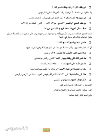 51
‫أين‬‫يقف‬‫القرد‬‫؟‬‫وكيف‬‫وقفت‬‫الحيوانات‬‫؟‬
‫يقف‬‫ القرد‬‫فى‬‫منتصف‬‫ الد ائرة‬‫وقد‬‫وقفت‬‫ الحيو ان ات‬‫على‬‫شكل‬‫قوس‬
‫إلى‬‫من‬‫وجه‬‫القرد‬‫الشكر‬‫؟‬‫وجه‬‫ الشكر‬‫إلى‬‫كل‬‫من‬‫لبى‬‫ الدعوة‬‫وحضـــر‬
‫بم‬‫هتف‬‫الضبع‬‫؟‬‫والنمـــر‬‫؟‬‫ الضبع‬‫مولن ا‬ :‫ السد‬‫ النمر‬ ....‫تفضل‬ :‫مولن ا‬‫ السد‬
‫صف‬‫منظر‬‫الحيوانات‬‫عند‬‫خروج‬‫السد‬‫من‬‫عرينه‬‫؟‬
‫ك انت‬‫ الحمير‬‫ الخططة‬‫تضرب‬‫ الرض‬‫بأقد امه ا‬،‫و القرد‬‫تصرخ‬‫وتضرب‬‫على‬‫صدوره ا‬‫و الحصنة‬‫تصهل‬
‫وتهز‬‫ذيوله ا‬‫و الذئ اب‬‫تعوى‬‫وترفع‬‫رأسه ا‬
‫ما‬‫سر‬‫اجتماع‬‫الحيوانات‬‫مع‬‫السد‬‫؟‬
‫أن‬‫أسد‬‫ الغ ابة‬‫ المج اورة‬‫يطلب‬‫خمسة‬‫حيو ان ات‬‫كل‬‫أسبوع‬‫وإل‬‫فسيعلن‬‫ الحرب‬‫عليهم‬
‫لماذا‬‫تغيب‬‫الفيل‬‫البيض‬‫عن‬‫حضوره‬‫؟‬‫لنه‬‫مريض‬
‫ما‬‫الحيوانات‬‫التى‬‫وقفت‬‫بجوار‬‫السد‬‫؟‬‫ النمور‬‫و الفهود‬‫و الضب اع‬
‫ما‬‫حق‬‫السد‬‫على‬‫الحيوانات‬‫؟‬‫حقه‬‫ السمع‬‫و الط اعة‬
‫ما‬‫رأى‬‫الحصان‬‫فى‬‫الفيل‬‫البيض‬‫؟‬‫يرى‬‫أنه‬‫من‬‫أطيب‬‫حيو ان ات‬‫ الغ ابة‬
‫ماذا‬‫قرر‬‫ملك‬‫الغابة‬‫؟‬‫قرر‬‫ الستعد اد‬‫للمعركة‬‫وخوض‬‫ الحرب‬‫ع ا‬ً‫ا‬ ‫دف ا‬‫عن‬‫ الرض‬‫و الوطن‬
‫اذكر‬‫موقف‬‫الحيوانات‬‫من‬‫قرار‬‫ملكهم‬.
‫ الذئب‬‫يقول‬‫نحن‬ :‫فد اء‬‫للوطن‬‫ي ا‬‫مولى‬
‫ النمر‬‫يقول‬‫ع اشت‬ :‫ الغ ابة‬‫وطن‬‫ الجد اد‬‫و الب اء‬
‫ب اقى‬‫ الحيو ان ات‬‫وقفت‬‫ص امتة‬
 