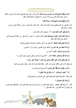 51
‫ما‬‫موقف‬‫الحيوانات‬‫من‬‫الحرب‬‫ومن‬‫السل م‬‫؟‬‫كان‬‫الدب‬‫يميل‬‫إلى‬‫الصلح‬‫والسلم‬‫لن‬‫الحرب‬‫هلك‬
‫ودمار‬‫بينما‬‫السد‬‫كان‬‫يرى‬‫أنه‬‫ل‬‫حوار‬‫ول‬‫حصلح‬‫إن‬‫الهانة‬‫لكل‬‫منكم‬
‫من‬‫قطع‬‫صمت‬‫الحيوانات‬‫؟‬‫وماذا‬‫قال‬‫؟‬
‫الدب‬‫العجوز‬‫هو‬‫الذى‬‫قطع‬‫حصمت‬‫الحيوانات‬‫وقال‬‫أيها‬ :‫السد‬‫هذه‬‫الحرب‬‫دمار‬‫وهلك‬‫إننى‬‫أرى‬‫أن‬
‫نتحاور‬‫ونتصالح‬
‫هل‬‫قبل‬‫السد‬‫كل م‬‫الدب‬‫؟‬‫ل‬،‫لم‬‫يقبل‬‫السد‬‫كلم‬‫الدب‬
‫ماذا‬‫قال‬‫السد‬‫عندما‬‫سمع‬‫كل م‬‫الدب‬‫؟‬‫قال‬‫غاضبا‬‫ل‬ :‫حوار‬‫ول‬‫حصلح‬‫إن‬ .‫الهانة‬‫الموجهة‬‫إلى‬
‫الوطن‬‫هى‬‫إهانة‬‫لكل‬‫منكم‬
‫ماذا‬‫تعنى‬‫كلمة‬‫الوطن‬‫؟‬‫الوطن‬‫هو‬‫المن‬‫والسكن‬‫والسعادة‬‫والشبع‬‫والسلم‬
‫ماذا‬‫نتعلم‬‫من‬‫هذا‬‫الدرس‬‫؟‬‫نتعلم‬‫حرية‬‫التعبير‬‫واحترام‬‫آراء‬‫الخرين‬
‫من‬‫هو‬‫مستشار‬‫السد‬‫؟‬‫النماـاـاـاـاـر‬
‫ماذا‬‫قال‬‫مستشار‬‫الملك‬‫؟‬‫قال‬‫أقترح‬ " :‫يا‬‫مولى‬‫أن‬‫نقترع‬‫على‬‫دخول‬‫الحرب‬"
‫هل‬‫وافق‬‫السد‬‫على‬‫القتراح‬‫فى‬‫أول‬‫المر‬‫؟‬‫ولماذا‬‫غير‬‫رأيه‬‫؟‬
‫لم‬‫يوافق‬‫السد‬‫على‬‫القتراح‬‫فى‬‫أول‬‫المر‬،‫لكنه‬‫قبله‬‫بعدما‬‫مال‬‫النمر‬‫عليه‬‫وهمس‬‫فى‬‫أذنيه‬
‫من‬‫رفع‬‫يده‬‫قا‬ً‫ا‬‫مواف‬‫على‬‫الحرب‬‫؟‬‫لم‬‫يرفع‬‫أى‬‫حيوان‬‫يده‬
‫العبد‬ "‫ل‬‫يستشار‬‫ما‬ "‫رأيك‬‫فى‬‫هذا‬‫القول‬‫؟‬
‫قول‬‫خطأ‬،‫فالحياة‬‫السليمة‬‫الصحيحة‬‫تقوم‬‫على‬‫المشاورة‬‫والديمقراطية‬
‫ماذا‬‫قال‬‫الحصان‬‫؟‬
‫قال‬‫الرحمة‬ " :‫قبل‬‫البطش‬،‫والحب‬‫قبل‬‫القسوة‬،‫ونحن‬‫ليس‬‫لنا‬‫حق‬‫الحياة‬‫فى‬‫أمان‬،‫أفتعطينا‬‫حق‬‫الموت‬
‫فى‬‫الميدان‬‫؟‬‫هذا‬‫ظلم‬‫ين‬ّ‫ن‬‫ب‬‫هذا‬ ..‫ظلم‬‫كبير‬"
 