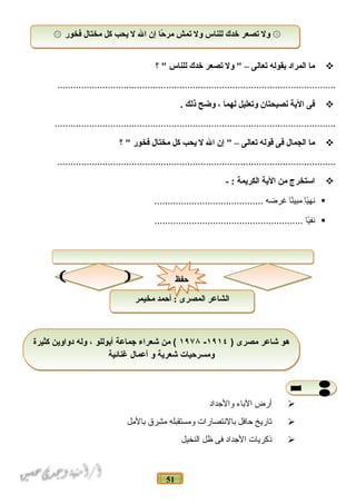 51
‫ما‬‫المراد‬‫بقوله‬‫تعالى‬–‫ول‬ ‫تصعر‬‫خدك‬‫للناس‬‫؟‬ 
.........................................................................................................
‫فى‬‫الية‬‫نصيحتان‬‫وتعليل‬‫لهما‬،‫وضح‬‫ذلك‬.
..........................................................................................................
‫ما‬‫الجمال‬‫فى‬‫قوله‬‫تعالى‬–‫إن‬ ‫ال‬‫ل‬‫يحب‬‫كل‬‫مختال‬‫فخور‬‫؟‬ 
.........................................................................................................
‫استخرج‬‫من‬‫الية‬‫الكريمة‬- :
‫ي ا‬ً‫ا‬‫نه‬‫ن ا‬ً‫ا‬‫مبي‬‫غرضه‬.........................................
‫ي ا‬ً‫ا‬‫نف‬........................................................
‫أرض‬‫الباء‬‫والجداد‬
‫تاريخ‬‫حافل‬‫بالنتصارات‬‫ومستقبله‬‫مشرق‬‫بالمل‬
‫ذكريات‬‫الجداد‬‫فى‬‫ظل‬‫النخيل‬
‫فخور‬ ‫مختال‬ ‫كل‬ ‫يحب‬ ‫ل‬ ‫ال‬ ‫إن‬ ‫حا‬ً‫ا‬ ‫مر‬ ‫تمش‬ ‫ول‬ ‫للناس‬ ‫خدك‬ ‫تصعر‬ ‫ول‬۞ ۞‫فخور‬ ‫مختال‬ ‫كل‬ ‫يحب‬ ‫ل‬ ‫ال‬ ‫إن‬ ‫حا‬ً‫ا‬ ‫مر‬ ‫تمش‬ ‫ول‬ ‫للناس‬ ‫خدك‬ ‫تصعر‬ ‫ول‬۞ ۞
) ‫مصرى‬ ‫شاعر‬ ‫هو‬١٩١٤-١٩٧۸‫كثيرة‬ ‫دواوين‬ ‫وله‬ ، ‫أبوللو‬ ‫جماعة‬ ‫شعراء‬ ‫من‬ (
‫غنائية‬ ‫أعمال‬ ‫و‬ ‫شعرية‬ ‫ومسرحيات‬
) ‫مصرى‬ ‫شاعر‬ ‫هو‬١٩١٤-١٩٧۸‫كثيرة‬ ‫دواوين‬ ‫وله‬ ، ‫أبوللو‬ ‫جماعة‬ ‫شعراء‬ ‫من‬ (
‫غنائية‬ ‫أعمال‬ ‫و‬ ‫شعرية‬ ‫ومسرحيات‬
‫مخيمر‬ ‫أحمد‬ : ‫المصرى‬ ‫الشاعر‬‫مخيمر‬ ‫أحمد‬ : ‫المصرى‬ ‫الشاعر‬
‫حفظ‬‫حفظ‬
 