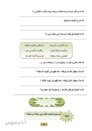 51
‫ما‬‫مرادف‬‫نبسام‬ )‫وما‬ (‫مضاد‬‫رجاء‬ )‫وما‬ (‫مفرد‬‫أحلمى‬ )‫؟‬ (
............................................................................................................
‫اشرح‬‫النبيات‬‫نبأسلونبك‬
............................................................................................................
............................................................................................................
‫ما‬‫الجمال‬‫فى‬‫قوله‬‫ورضا‬ )‫أمى‬‫وحنان‬‫أنبى‬‫؟‬ (
...........................................................................................................
‫هات‬‫معنى‬‫ليث‬ )، (‫وجمع‬‫حر‬ )، (‫ومضاد‬‫حر‬ ). (
............................................................................................................
‫ماذا‬‫سيفعل‬‫الشاعر‬‫لوطنه‬،‫كما‬‫تفهم‬‫من‬‫النبيات‬‫السانبقة‬‫؟‬
.............................................................................................................
‫ماذا‬‫سيفعل‬‫النبن‬‫لوطنه‬،‫كما‬‫تفهم‬‫من‬‫البيت‬‫الثالث‬‫؟‬
............................................................................................................
‫ما‬‫الجمال‬‫فى‬‫قول‬‫الشاعر‬‫نبعزيمة‬ )) :‫ليث‬‫هجام‬‫؟‬ ((
...........................................................................................................
‫سأبنيه‬ ‫العزم‬ ‫وبماضى‬ ‫سأرويـه‬ ‫الحرار‬ ‫بدم‬
‫حرا‬ ‫لبنـــى‬ ‫وأقدمــه‬ ‫نضرا‬ ‫وطنا‬ ‫وأشيــده‬
‫هجـــام‬ ‫ليث‬ ‫بعـــزيمة‬ ‫ويفديه‬ ‫حماه‬ ‫فيصون‬
‫سأبنيه‬ ‫العزم‬ ‫وبماضى‬ ‫سأرويـه‬ ‫الحرار‬ ‫بدم‬
‫حرا‬ ‫لبنـــى‬ ‫وأقدمــه‬ ‫نضرا‬ ‫وطنا‬ ‫وأشيــده‬
‫هجـــام‬ ‫ليث‬ ‫بعـــزيمة‬ ‫ويفديه‬ ‫حماه‬ ‫فيصون‬
‫صفاته‬ ‫من‬ ‫صفة‬ ‫يبين‬ ‫قبله‬ ‫المنعوت‬ ‫يتبع‬ ‫اسم‬
‫النعت‬‫النعت‬
 