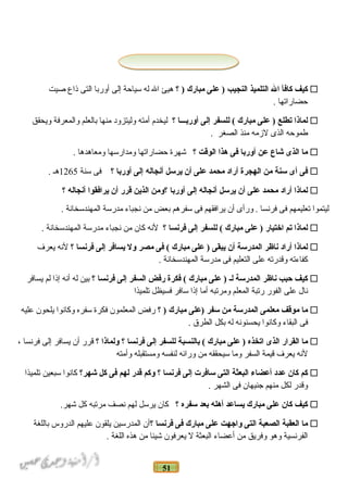 51
‫كيف‬‫كافأ‬‫ال‬‫التلميذ‬‫النجيب‬‫على‬ )‫مبارك‬‫؟‬ )‫هيئ‬‫ال‬‫له‬‫سياحة‬‫إلى‬‫أوربا‬‫التى‬‫ذاع‬‫صيت‬
‫حضاراتها‬.
‫لماذا‬‫تطلع‬‫على‬ )‫مبارك‬‫للسفر‬ (‫إلى‬‫أورنبـــا‬‫؟‬‫ليخدم‬‫أمته‬‫وليتزود‬‫منها‬‫بالعلم‬‫والمعرفة‬‫ويحقق‬
‫طموحه‬‫الذى‬‫لزمه‬‫منذ‬‫الصغر‬.
‫ما‬‫الذى‬‫شاع‬‫عن‬‫أورنبا‬‫فى‬‫هذا‬‫الوقت‬‫؟‬‫شهرة‬‫حضاراتها‬‫ومدارسها‬‫ومعاهدها‬.
‫فى‬‫أى‬‫سنة‬‫من‬‫الهجرة‬‫أراد‬‫محمد‬‫على‬‫أن‬‫يرسل‬‫أنجاله‬‫إلى‬‫أورنبا‬‫؟‬‫فى‬‫سنة‬1265‫هـ‬.
‫لماذا‬‫أراد‬‫محمد‬‫على‬‫أن‬‫يرسل‬‫أنجاله‬‫إلى‬‫أورنبا‬‫؟ومن‬‫الذين‬‫قرر‬‫أن‬‫يرافقوا‬‫أنجاله‬‫؟‬
‫ليتموا‬‫تعليمهم‬‫فى‬‫فرنسا‬‫ورأى‬ .‫أن‬‫يرافقهم‬‫فى‬‫سفرهم‬‫بعض‬‫من‬‫نجباء‬‫مدرسة‬‫المهندسخانة‬.
‫لماذا‬‫تم‬‫اختيار‬‫على‬ )‫مبارك‬‫للسفر‬ (‫إلى‬‫فرنسا‬‫؟‬‫لنه‬‫كان‬‫من‬‫نجباء‬‫مدرسة‬‫المهندسخانة‬.
‫لماذا‬‫أراد‬‫ناظر‬‫المدرسة‬‫أن‬‫يبقى‬‫على‬ )‫مبارك‬‫فى‬ (‫مصر‬‫ول‬‫يسافر‬‫إلى‬‫فرنسا‬‫؟‬‫لنه‬‫يعرف‬
‫كفاءته‬‫وقدرته‬‫على‬‫التعليم‬‫فى‬‫مدرسة‬‫المهندسخانة‬.
‫كيف‬‫حبب‬‫ناظر‬‫المدرسة‬‫لـ‬‫على‬ )‫مبارك‬‫فكرة‬ (‫رفض‬‫السفر‬‫إلى‬‫فرنسا‬‫؟‬‫بين‬‫له‬‫أنه‬‫إذا‬‫لم‬‫يسافر‬
‫نال‬‫على‬‫الفور‬‫رتبة‬‫المعلم‬‫ومرتبه‬‫أما‬‫إذا‬‫سافر‬‫فسيظل‬‫تلميذا‬
‫ما‬‫موقف‬‫معلمى‬‫المدرسة‬‫من‬‫سفر‬‫)على‬‫مبارك‬‫؟‬ )‫رفض‬‫المعلمون‬‫فكرة‬‫سفره‬‫وكانوا‬‫يلحون‬‫عليه‬
‫فى‬‫البقاء‬‫وكانوا‬‫يحسنونه‬‫له‬‫بكل‬‫الطرق‬.
‫ما‬‫القرار‬‫الذى‬‫اتخذه‬‫على‬ )‫مبارك‬‫نبالنسبة‬ (‫للسفر‬‫إلى‬‫فرنسا‬‫؟‬‫ولماذا‬‫؟‬‫قرر‬‫أن‬‫يسافر‬‫إلى‬‫فرنسا‬،
‫لنه‬‫يعرف‬‫قيمة‬‫السفر‬‫وما‬‫سيحققه‬‫من‬‫ورائه‬‫لنفسه‬‫ومستقبله‬‫وأمته‬
‫كم‬‫كان‬‫عدد‬‫أعضاء‬‫البعثة‬‫التى‬‫سافرت‬‫إلى‬‫فرنسا‬‫؟‬‫وكم‬‫قدر‬‫لهم‬‫فى‬‫كل‬‫شهر؟‬‫كانوا‬‫سبعين‬‫تلميذا‬
‫وقدر‬‫لكل‬‫منهم‬‫جنيهان‬‫فى‬‫الشهر‬.
‫كيف‬‫كان‬‫على‬‫مبارك‬‫يساعد‬‫أهله‬‫نبعد‬‫سفره‬‫؟‬‫كان‬‫يرسل‬‫لهم‬‫نصف‬‫مرتبه‬‫كل‬.‫شهر‬
‫ما‬‫العقبة‬‫الصعبة‬‫التى‬‫واجهت‬‫على‬‫مبارك‬‫فى‬‫فرنسا‬‫؟‬‫أن‬‫المدرسين‬‫يلقون‬‫عليهم‬‫الدروس‬‫باللغة‬
‫الفرنسية‬‫وهو‬‫وفريق‬‫من‬‫أعضاء‬‫البعثة‬‫ل‬‫يعرفون‬‫شيئا‬‫من‬‫هذه‬‫اللغة‬.
 