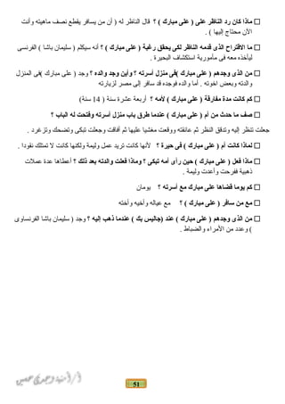 51
‫ماذا‬‫كان‬‫رد‬‫الناظر‬‫على‬‫على‬ )‫مبارك‬‫؟‬ (‫قال‬‫الناظر‬‫له‬‫أن‬ )‫من‬‫يسافر‬‫يقطع‬‫نصف‬‫ماهيته‬‫وأنت‬
‫الن‬‫محتاج‬‫إليها‬. (
‫ما‬‫القتراح‬‫الذى‬‫قدمه‬‫الناظر‬‫لكى‬‫يحقق‬‫رغبة‬‫على‬ )‫مبارك‬‫؟‬ (‫أنه‬‫سيكلم‬‫سليمان‬ )‫باشا‬‫الفرنسى‬ (
‫ليأضخذه‬‫معه‬‫فى‬‫مأمورية‬‫استكشاف‬‫البحيرة‬.
‫من‬‫الذى‬‫وجدهم‬‫على‬ )‫مبارك‬‫(فى‬‫منزل‬‫أسرته‬‫؟‬‫وأين‬‫وجد‬‫والده‬‫؟‬‫وجد‬‫على‬ )‫مبارك‬‫(فى‬‫المنزل‬
‫والدته‬‫وبعض‬‫اضخوته‬‫أما‬ .‫والده‬‫فوجده‬‫قد‬‫سافر‬‫إلى‬‫مصر‬‫لزيارته‬
‫كم‬‫كانت‬‫مدة‬‫مفارقة‬‫على‬ )‫مبارك‬‫لمه‬ (‫؟‬‫أربعة‬‫عشرة‬‫سنة‬)14(‫سنة‬
‫صف‬‫ما‬‫حدث‬‫من‬‫أم‬‫على‬ )‫مبارك‬‫عندما‬ (‫طرق‬‫نبا ب‬‫منزل‬‫أسرته‬‫وفتحت‬‫له‬‫البا ب‬‫؟‬
‫جعلت‬‫تنظر‬‫إليه‬‫وتدقق‬‫النظر‬‫اثم‬‫عانقته‬‫ووقعت‬‫مغشيا‬‫عليها‬‫اثم‬‫أفاقت‬‫وجعلت‬‫تبكى‬‫وتضحك‬‫وتزغرد‬.
‫لماذا‬‫كانت‬‫أم‬‫على‬ )‫مبارك‬‫فى‬ (‫حيرة‬‫؟‬‫لنها‬‫كانت‬‫تريد‬‫عمل‬‫وليمة‬‫ولكنها‬‫كانت‬‫ل‬‫تمتلك‬‫نقودا‬.
‫ماذا‬‫فعل‬‫على‬ )‫مبارك‬‫حين‬ (‫رأى‬‫أمه‬‫تبكى‬‫؟‬‫وماذا‬‫فعلت‬‫والدته‬‫نبعد‬‫ذلك‬‫؟‬‫أعطاها‬‫عدة‬‫عملت‬
‫ذهبية‬‫ففرحت‬‫وأعدت‬‫وليمة‬.
‫كم‬‫يوما‬‫قضاها‬‫على‬‫مبارك‬‫مع‬‫أسرته‬‫؟‬‫يومان‬
‫مع‬‫من‬‫سافر‬‫على‬ )‫مبارك‬‫؟‬ (‫مع‬‫عياله‬‫وأضخيه‬‫وأضخته‬
‫من‬‫الذى‬‫وجدهم‬‫على‬ )‫مبارك‬‫عند‬ (‫)جاليس‬‫نبك‬‫عندما‬ (‫ذهب‬‫إليه‬‫؟‬‫وجد‬‫سليمان‬ )‫باشا‬‫الفرنساوى‬
‫وعدد‬ (‫من‬‫المراء‬‫والضباط‬.
 