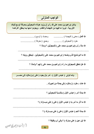 51
‫أكمل‬:‫معنى‬‫النهضة‬ )‫ومضاد‬ ............... (‫أوسع‬ )...................... (
‫مفرد‬‫المبعواثين‬ )‫وجمع‬ ............. (‫معرفة‬ )..................... (
‫ماذا‬‫رأى‬‫)إنبراهيم‬‫نبن‬‫محمد‬‫على‬‫للمبعوثين‬ (‫؟‬‫وماذا‬‫؟‬
................................................................................................................
‫ما‬‫البرنامج‬‫الذى‬‫وضعه‬‫إنبراهيم‬ )‫نبن‬‫محمد‬‫على‬‫للمبعوثين‬ (،‫ليحقق‬‫رؤيته‬‫؟‬
................................................................................................................
‫هل‬‫تحقق‬‫للمبعوثين‬‫ما‬‫رآه‬‫إنبراهيم‬ )‫نبن‬‫محمد‬‫على‬‫لهم‬ (‫؟‬‫ولماذا‬‫؟‬
...............................................................................................................
‫هات‬‫مفرد‬ :‫زملؤه‬ )‫فى‬ (‫جملة‬‫من‬‫تعبيرك‬.
.......................................................................................................................
‫نبماذا‬‫أمر‬‫عباس‬ )‫الول‬‫نبالنسبة‬ (‫للمبعوثين‬‫؟‬
........................................................................................................................
‫ما‬‫أثر‬‫ما‬‫أمر‬‫نبه‬‫عباس‬ )‫الول‬‫على‬ (‫على‬ )‫مبـــارك‬‫؟‬ (
........................................................................................................................
‫نبماذا‬‫أنعم‬‫عباس‬ )‫الول‬‫على‬ (‫على‬ )‫مبــــارك‬‫؟‬ (
.......................................................................................................................
‫أين‬‫عين‬‫على‬ )‫مبارك‬‫؟‬ (‫وفى‬‫أى‬‫وظيفة‬‫؟‬
‫المنزلى‬ ‫الواجب‬‫المنزلى‬ ‫الواجب‬
‫للبلد‬ ‫أوسع‬ ‫نبمعرفة‬ ‫المبعوثين‬ ‫هؤلء‬ ‫يزود‬ ‫أن‬ ‫رأى‬ ‫قد‬ ‫على‬ ‫محمد‬ ‫نبن‬ ‫إنبراهيم‬ ‫وكان‬
‫أغراضه‬ ‫يحقق‬ ‫نبما‬ ‫منها‬ ‫ويعودوا‬ ، ‫والتقدم‬ ‫النهضة‬ ‫من‬ ‫فيها‬ ‫ما‬ ‫ليروا‬ ، ‫الورنبية‬
‫للبلد‬ ‫أوسع‬ ‫نبمعرفة‬ ‫المبعوثين‬ ‫هؤلء‬ ‫يزود‬ ‫أن‬ ‫رأى‬ ‫قد‬ ‫على‬ ‫محمد‬ ‫نبن‬ ‫إنبراهيم‬ ‫وكان‬
‫أغراضه‬ ‫يحقق‬ ‫نبما‬ ‫منها‬ ‫ويعودوا‬ ، ‫والتقدم‬ ‫النهضة‬ ‫من‬ ‫فيها‬ ‫ما‬ ‫ليروا‬ ، ‫الورنبية‬
‫مصــــر‬ ‫إلى‬ ‫وزملؤه‬ ( ‫على‬ ) ‫يعود‬ ‫نبأن‬ ‫أمر‬ ، ( ‫الول‬ ‫عباس‬ ) ‫تولى‬ ‫ولما‬‫مصــــر‬ ‫إلى‬ ‫وزملؤه‬ ( ‫على‬ ) ‫يعود‬ ‫نبأن‬ ‫أمر‬ ، ( ‫الول‬ ‫عباس‬ ) ‫تولى‬ ‫ولما‬
 