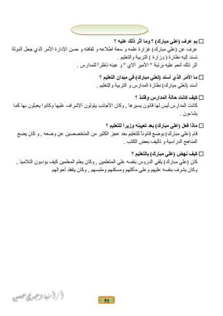 51
‫نبم‬‫عرف‬‫)علي‬‫؟‬ (‫مبارك‬‫وما‬‫أثر‬‫ذلك‬‫عليه‬‫؟‬
‫عرف‬‫عن‬‫)علي‬‫غزارة‬ (‫مبارك‬‫علمه‬‫و‬‫سعة‬‫اطلعه‬‫و‬‫اثقافته‬‫و‬‫حسن‬‫الدارة‬‫المر‬‫الذي‬‫جعل‬‫الدولة‬
‫تسند‬‫إليه‬‫نظارة‬‫وزارة‬ )‫التربية‬ (‫والتعليم‬.
‫أاثر‬‫ذلك‬‫أنعم‬‫عليه‬‫برتبة‬‫المير‬ ‫آلي‬‫و‬ ‫عينه‬‫ا‬ً‫ـ‬‫ناظر‬‫للمدارس‬.
‫ما‬‫المر‬‫الذي‬‫أسند‬‫)لعلي‬‫في‬ (‫مبارك‬‫ميدان‬‫التعليم‬‫؟‬
‫أسند‬‫)لعلي‬‫نظارة‬ (‫مبارك‬‫المدارس‬‫و‬‫التربية‬‫والتعليم‬.
‫كيف‬‫كانت‬‫حالة‬‫المدارس‬‫وقتئذ‬‫؟‬
‫كانت‬‫المدارس‬‫ليس‬‫لها‬‫قانون‬‫يسيرها‬‫وكان‬ ,‫الجانب‬‫يتولون‬‫الشراف‬‫عليها‬‫وكانوا‬‫يعبثون‬‫بها‬‫كما‬
‫يشاءون‬.
‫ماذا‬‫فعل‬‫)علي‬‫نبعد‬ (‫مبارك‬‫تعيينه‬‫ا‬ً‫ا‬‫وزير‬‫للتعليم‬‫؟‬
‫قام‬‫)علي‬‫بوضع‬ (‫مبارك‬‫ا‬ً‫ـ‬‫قانون‬‫للتعليم‬‫بعد‬‫عجز‬‫الكثير‬‫من‬‫المتخصصين‬‫عن‬‫وضعه‬‫و‬ ,‫كان‬‫يضع‬
‫المناهج‬‫الدراسية‬‫و‬‫تأليف‬‫بعض‬‫الكتب‬.
‫كيف‬‫نهض‬‫)علي‬‫نبالتعليم‬ (‫مبارك‬‫؟‬
‫كان‬‫)علي‬‫يلقي‬ (‫مبارك‬‫الدروس‬‫بنفسه‬‫علي‬‫المتعلمين‬‫وكان‬ ,‫يعلم‬‫المعلمين‬‫كيف‬‫يؤدبون‬‫التلميذ‬,
‫وكان‬‫يشرف‬‫بنفسه‬‫عليهم‬‫وعلي‬‫مأكلهم‬‫ومسكنهم‬‫وملبسهم‬‫وكان‬ ,‫يتفقد‬‫أحوالهم‬
 