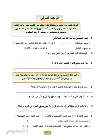 51
‫تخير‬‫الصحيح‬‫مما‬‫نبين‬‫القوسين‬‫فيما‬‫يأتى‬:
•‫معنى‬‫فى‬ ) ..................... (‫)حينذاك‬‫أى‬‫وقت‬–‫فى‬‫ذلك‬‫الوقت‬–‫فى‬‫ذلك‬‫المكان‬(
•‫جمع‬‫الفائدة‬ )‫الفوائد‬ ) ..................... (–‫الفؤاد‬–‫الفئدة‬(
‫كيف‬‫كانت‬‫تدار‬‫المدارس‬‫؟‬‫ومن‬‫الذين‬‫يديرونها‬‫؟‬
.........................................................................................................................
‫من‬‫الذى‬‫وضع‬‫قانون‬‫التعليم‬‫؟‬‫ونبم‬‫كوفئ‬‫؟‬
.........................................................................................................................
‫هات‬‫جمع‬‫ناظر‬ )‫؟‬ (‫ومضاد‬‫يعبثون‬ )‫ثم‬ (‫ضع‬‫ما‬‫تأتى‬‫نبه‬‫فى‬‫جملة‬.
....................................................................................................................
‫ما‬‫السبا ب‬‫التى‬‫جعلت‬‫ـا‬ً‫ا‬‫ـ‬‫عباس‬ )‫يسند‬ (‫الوزارة‬‫إلى‬‫على‬ )‫مبــــارك‬‫؟‬ (
.....................................................................................................................
‫ل‬ )‫يخدم‬‫الوطن‬‫نبإخل ص‬‫إل‬‫أنبناء‬‫الوطن‬‫دلل‬ (‫على‬‫صدق‬‫العبارة‬‫فى‬‫ضوء‬‫دراستك‬.
....................................................................................................................
‫ضع‬‫علمة‬‫أمام‬ ( √ )‫العبارة‬‫الصحيحة‬‫وعلمة‬‫أمام‬ ( × )‫العبارة‬‫غير‬‫الصحيحة‬:
•‫تخصص‬‫على‬ )‫مبارك‬‫فى‬ (‫الهندسة‬( )
•‫اكتفى‬‫على‬‫مبارك‬‫بوضع‬‫قانون‬‫التعليم‬‫ولم‬‫يشترك‬‫فى‬‫تاليف‬‫الكتب‬( )
‫الفائدة‬ ‫ويؤدى‬ ‫فيها‬ ‫التعليم‬ ‫سير‬ ‫ينظم‬ ‫قانون‬ ‫حينذاك‬ ‫المصرية‬ ‫للمدارس‬ ‫يكن‬ ‫لم‬
‫المختصين‬ ‫نبعض‬ ‫كلف‬ ‫ولما‬ ‫القانون‬ ‫ذلك‬ ‫لها‬ ‫يضع‬ ‫أن‬ ( ‫عباس‬ ) ‫فأراد‬ ‫منه‬
‫المطلونبة‬ ‫الرغبة‬ ‫يحققوا‬ ‫أن‬ ‫يستطيعوا‬ ‫لم‬ ‫نبوضعه‬
‫الفائدة‬ ‫ويؤدى‬ ‫فيها‬ ‫التعليم‬ ‫سير‬ ‫ينظم‬ ‫قانون‬ ‫حينذاك‬ ‫المصرية‬ ‫للمدارس‬ ‫يكن‬ ‫لم‬
‫المختصين‬ ‫نبعض‬ ‫كلف‬ ‫ولما‬ ‫القانون‬ ‫ذلك‬ ‫لها‬ ‫يضع‬ ‫أن‬ ( ‫عباس‬ ) ‫فأراد‬ ‫منه‬
‫المطلونبة‬ ‫الرغبة‬ ‫يحققوا‬ ‫أن‬ ‫يستطيعوا‬ ‫لم‬ ‫نبوضعه‬
‫العمل‬ ‫هذا‬ ‫تولى‬ ‫مصرى‬ ‫وزير‬ ‫أول‬ ‫فكان‬ ‫الوقت‬ ‫ذلك‬ ‫فى‬ ‫للمدارس‬ ‫را‬ً‫ا‬ ‫ناظ‬ ‫وعينه‬
‫يشاءون‬ ‫كما‬ ‫فيه‬ ‫يعبثون‬ ‫الجانب‬ ‫أيدى‬ ‫فى‬ ‫ذلك‬ ‫قبل‬ ‫من‬ ‫وكان‬
‫العمل‬ ‫هذا‬ ‫تولى‬ ‫مصرى‬ ‫وزير‬ ‫أول‬ ‫فكان‬ ‫الوقت‬ ‫ذلك‬ ‫فى‬ ‫للمدارس‬ ‫را‬ً‫ا‬ ‫ناظ‬ ‫وعينه‬
‫يشاءون‬ ‫كما‬ ‫فيه‬ ‫يعبثون‬ ‫الجانب‬ ‫أيدى‬ ‫فى‬ ‫ذلك‬ ‫قبل‬ ‫من‬ ‫وكان‬
‫المنزلى‬ ‫الواجب‬‫المنزلى‬ ‫الواجب‬
 