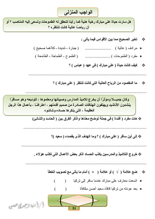 51
‫تخير‬‫الصحيح‬‫مما‬‫نبين‬‫القواس‬‫فيما‬‫يأتى‬:
•‫مرادف‬‫عاتية‬ )‫جبارة‬ ) ......................... (‫شديدة‬ -‫كلهما‬ -‫صحيح‬(
•‫مفرد‬‫الطموحات‬ )‫الطموح‬ ) ........................ (‫الطماحة‬ -‫الطامحة‬ -(
‫كيف‬‫كانت‬‫حياة‬‫على‬ )‫مبارك‬‫فى‬ (‫عهد‬‫عباس‬ )‫؟‬ (
.................................................................................................................
‫ما‬‫المقصود‬‫من‬‫الرياح‬‫العاتية‬‫التى‬‫كانت‬‫تنتظر‬‫على‬ )‫مبارك‬‫؟‬ (
....................................................................................................................
‫هات‬‫مفرد‬‫أفئدة‬ )‫فى‬ (‫جملة‬‫توضح‬‫معناها‬‫واذكر‬‫الفرق‬‫نبين‬‫الحاسد‬ )(‫والشانئ‬
......................................................................................................................
‫إلى‬‫أين‬‫سافر‬‫على‬ )‫مبارك‬‫؟‬ (‫وما‬‫الهدف‬‫الذى‬‫يقصده‬‫سعيد‬ )‫(؟‬
........................................................................................................................
‫خروج‬‫التلميذ‬‫والمدرسين‬‫يكذ ب‬‫الحساد‬‫اذكر‬‫نبعض‬‫العمال‬‫التى‬‫تكذ ب‬‫هؤلء‬.
....................................................................................................................
‫ضع‬‫علمة‬‫أو‬ ( √ )‫علمة‬‫أمام‬ ( × )‫ما‬‫يأتى‬‫مع‬‫تصويب‬‫الخطأ‬
•‫اتسعت‬‫معارف‬‫على‬‫مبارك‬‫عندما‬‫سافر‬‫إلى‬‫تركيا‬( )
•‫بعد‬‫عودته‬‫من‬‫تركيا‬‫كافأه‬‫سعيد‬‫أحسن‬‫مكافأة‬( )
‫أو‬ ‫؟‬ ‫المناصب‬ ‫إليه‬ ‫وتسعى‬ ‫الطموحات‬ ‫له‬ ‫تتحقق‬ ‫رأينا‬ ‫كما‬ ‫هنية‬ ‫رخية‬ ‫مبارك‬ ‫على‬ ‫حياة‬ ‫سارت‬ ‫هل‬
‫؟‬ ‫تنتظره‬ ‫كانت‬ ‫عاتية‬ ‫ـا‬ً‫ا‬‫ـ‬‫رياح‬ ‫أن‬
‫أو‬ ‫؟‬ ‫المناصب‬ ‫إليه‬ ‫وتسعى‬ ‫الطموحات‬ ‫له‬ ‫تتحقق‬ ‫رأينا‬ ‫كما‬ ‫هنية‬ ‫رخية‬ ‫مبارك‬ ‫على‬ ‫حياة‬ ‫سارت‬ ‫هل‬
‫؟‬ ‫تنتظره‬ ‫كانت‬ ‫عاتية‬ ‫ـا‬ً‫ا‬‫ـ‬‫رياح‬ ‫أن‬
‫المنزلى‬ ‫الواجب‬‫المنزلى‬ ‫الواجب‬
‫را‬ً‫ا‬ ‫مساف‬ ‫وهو‬ ‫لتوديعه‬ ، ‫ومعلموها‬ ‫وصبيانها‬ ‫المدارس‬ ‫تلميذ‬ ‫يخرج‬ ‫أن‬ ‫را‬ً‫ا‬ ‫ومؤث‬ ‫جميـــل‬ ‫وكان‬
‫الرجل‬ ‫هذا‬ ‫نبأعمال‬ ، ‫ـا‬ً‫ا‬‫ـ‬‫اعتراف‬ ، ‫أفئدتهم‬ ‫صميم‬ ‫من‬ ‫الصادرة‬ ‫الهتافات‬ ‫ويهتفون‬ ‫الناشيد‬ ‫ينشدون‬
‫وشانئوه‬ ‫حساده‬ ‫ينكرها‬ ‫التى‬ ، ‫العظيمة‬
‫را‬ً‫ا‬ ‫مساف‬ ‫وهو‬ ‫لتوديعه‬ ، ‫ومعلموها‬ ‫وصبيانها‬ ‫المدارس‬ ‫تلميذ‬ ‫يخرج‬ ‫أن‬ ‫را‬ً‫ا‬ ‫ومؤث‬ ‫جميـــل‬ ‫وكان‬
‫الرجل‬ ‫هذا‬ ‫نبأعمال‬ ، ‫ـا‬ً‫ا‬‫ـ‬‫اعتراف‬ ، ‫أفئدتهم‬ ‫صميم‬ ‫من‬ ‫الصادرة‬ ‫الهتافات‬ ‫ويهتفون‬ ‫الناشيد‬ ‫ينشدون‬
‫وشانئوه‬ ‫حساده‬ ‫ينكرها‬ ‫التى‬ ، ‫العظيمة‬
 