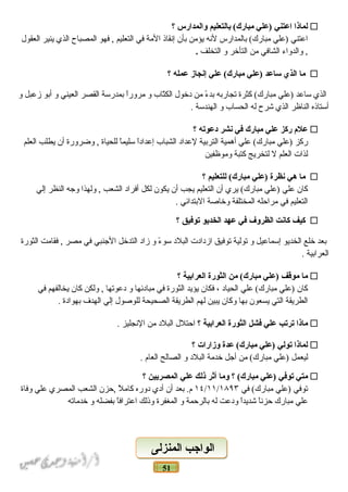 51
‫لماذا‬‫اعتني‬‫)علي‬‫نبالتعليم‬ (‫مبارك‬‫والمدارس‬‫؟‬
‫اعتني‬‫)علي‬‫بالمدارس‬ (‫مبارك‬‫لنه‬‫يؤمن‬‫بأن‬‫إنقاذ‬‫المة‬‫في‬‫التعليم‬‫فهو‬ ,‫المصباح‬‫الذي‬‫ينير‬‫العقول‬
‫والدواء‬ ,‫الشافي‬‫من‬‫التأضخر‬‫و‬‫التخلف‬.
‫ما‬‫الذي‬‫ساعد‬‫)علي‬‫علي‬ (‫مبارك‬‫إنجاز‬‫عمله‬‫؟‬
‫الذي‬‫ساعد‬‫)علي‬‫كثرة‬ (‫مبارك‬‫تجاربه‬‫ء‬ً‫ـ‬ ‫بد‬‫من‬‫دضخول‬‫تاب‬ّ‫ا‬‫الك‬‫و‬‫ا‬ً‫ـ‬‫مرور‬‫بمدرسة‬‫القصر‬‫العيني‬‫و‬‫أبو‬‫زعبل‬‫و‬
‫أستاذه‬‫الناظر‬‫الذي‬‫شرح‬‫له‬‫الحساب‬‫و‬‫الهندسة‬.
‫علم‬‫ركز‬‫علي‬‫مبارك‬‫في‬‫نشر‬‫دعوته‬‫؟‬
‫ركز‬‫)علي‬‫علي‬ (‫مبارك‬‫أهمية‬‫التربية‬‫لعداد‬‫الشباب‬‫ا‬ً‫ـ‬‫إعداد‬‫ا‬ً‫ـ‬‫سليم‬‫للحياة‬‫وضرورة‬ ,‫أن‬‫يطلب‬‫العلم‬
‫لذات‬‫العلم‬‫ل‬‫لتخريج‬‫كتبة‬‫وموظفين‬
‫ما‬‫هي‬‫نظرة‬‫)علي‬‫للتعليم‬ (‫مبارك‬‫؟‬
‫كان‬‫علي‬‫)علي‬‫يري‬ (‫مبارك‬‫أن‬‫التعليم‬‫يجب‬‫أن‬‫يكون‬‫لكل‬‫أفراد‬‫الشعب‬‫ولهذا‬ ,‫وجه‬‫النظر‬‫إلي‬
‫التعليم‬‫في‬‫مراحله‬‫المختلفة‬‫وضخاصة‬‫البتدائي‬.
‫كيف‬‫كانت‬‫الظروف‬‫في‬‫عهد‬‫الخديو‬‫توفيق‬‫؟‬
‫بعد‬‫ضخلع‬‫الخديو‬‫إسماعيل‬‫و‬‫تولية‬‫توفيق‬‫ازدادت‬‫البلد‬‫ء‬ً‫ـ‬ ‫سو‬‫و‬‫زاد‬‫التدضخل‬‫الجنبي‬‫في‬‫مصر‬‫فقامت‬ ,‫الثورة‬
‫العرابية‬.
‫ما‬‫موقف‬‫)علي‬‫من‬ (‫مبارك‬‫الثورة‬‫العرانبية‬‫؟‬
‫كان‬‫)علي‬‫علي‬ (‫مبارك‬‫الحياد‬،‫فكان‬‫يؤيد‬‫الثورة‬‫في‬‫مبادئها‬‫و‬‫دعوتها‬‫ولكن‬ ,‫كان‬‫يخالفهم‬‫في‬
‫الطريقة‬‫التي‬‫يسعون‬‫بها‬‫وكان‬‫يبين‬‫لهم‬‫الطريقة‬‫الصحيحة‬‫للوصول‬‫إلي‬‫الهدف‬‫بهوادة‬.
‫ماذا‬‫ترتب‬‫علي‬‫فشل‬‫الثورة‬‫العرانبية‬‫؟‬‫احتلل‬‫البلد‬‫من‬‫النجليز‬.
‫لماذا‬‫تولي‬‫)علي‬‫عدة‬ (‫مبارك‬‫وزارات‬‫؟‬
‫ليعمل‬‫)علي‬‫من‬ (‫مبارك‬‫أجل‬‫ضخدمة‬‫البلد‬‫و‬‫الصالح‬‫العام‬.
‫متي‬‫توفي‬‫)علي‬‫؟‬ (‫مبارك‬‫وما‬‫أثر‬‫ذلك‬‫علي‬‫المصريين‬‫؟‬
‫توفي‬‫)علي‬‫في‬ (‫مبارك‬١٤/١١/١۸٩٣‫بعد‬ .‫م‬‫أن‬‫أدي‬‫دوره‬‫ل‬ً‫ـ‬ ‫كام‬‫,حزن‬‫الشعب‬‫المصري‬‫علي‬‫وفاة‬
‫علي‬‫مبارك‬‫ا‬ً‫ـ‬‫حزن‬‫ا‬ً‫ـ‬‫شديد‬‫ودعت‬‫له‬‫بالرحمة‬‫و‬‫المغفرة‬‫وذلك‬‫ا‬ً‫ـ‬‫اعتراف‬‫بفضله‬‫و‬‫ضخدماته‬
‫المنزلى‬ ‫الواجب‬‫المنزلى‬ ‫الواجب‬
 