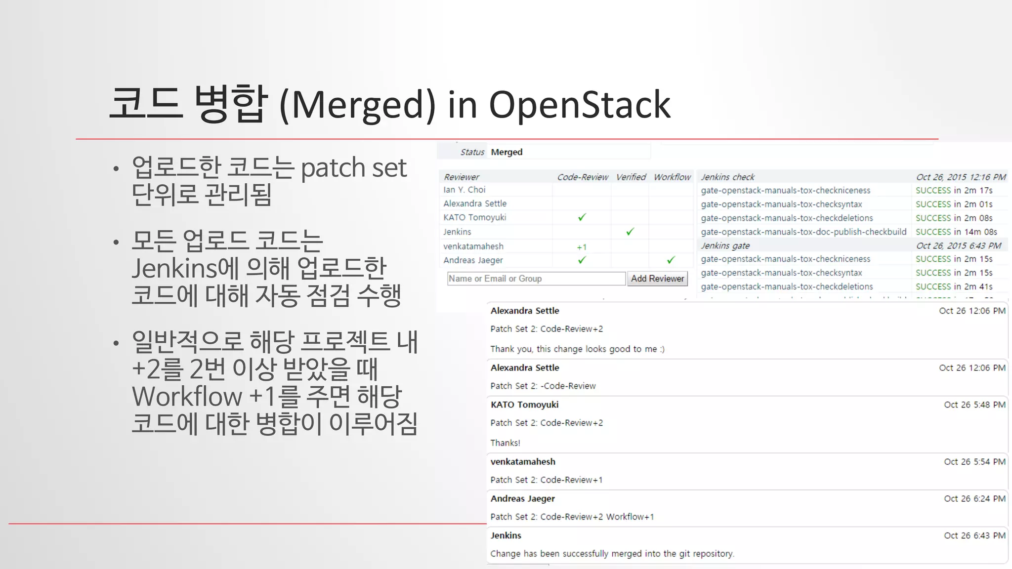 27
코드 병합 (Merged) in OpenStack
• 업로드한 코드는 patch set
단위로 관리됨
• 모든 업로드 코드는
Jenkins에 의해 업로드한
코드에 대해 자동 점검 수행
• 일반적으로 해당 프로젝트 내
+2를 2번 이상 받았을 때
Workflow +1를 주면 해당
코드에 대한 병합이 이루어짐
 