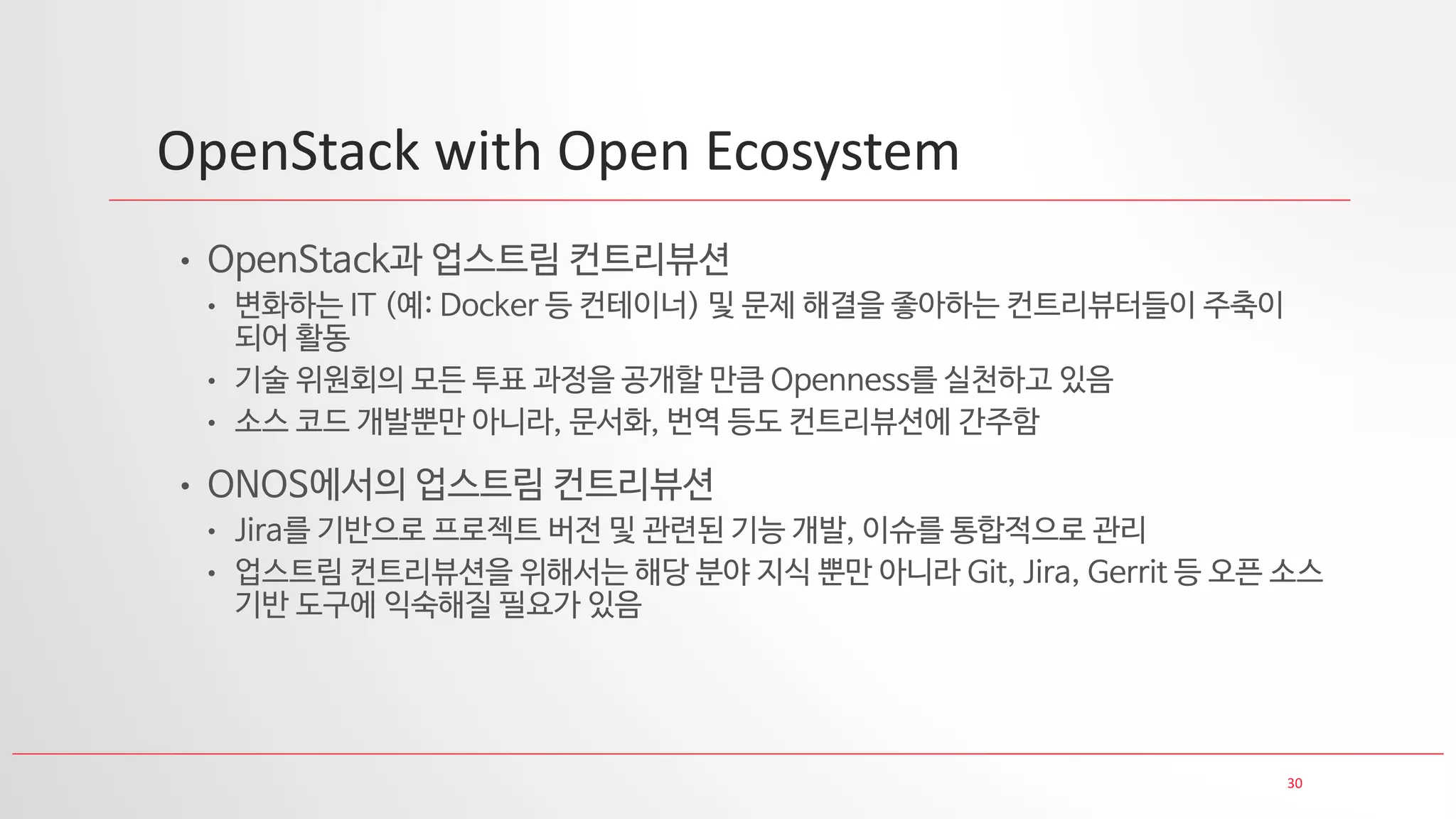30
OpenStack with Open Ecosystem
• OpenStack과 업스트림 컨트리뷰션
• 변화하는 IT (예: Docker 등 컨테이너) 및 문제 해결을 좋아하는 컨트리뷰터들이 주축이
되어 활동
• 기술 위원회의 모든 투표 과정을 공개할 만큼 Openness를 실천하고 있음
• 소스 코드 개발뿐만 아니라, 문서화, 번역 등도 컨트리뷰션에 간주함
• ONOS에서의 업스트림 컨트리뷰션
• Jira를 기반으로 프로젝트 버전 및 관련된 기능 개발, 이슈를 통합적으로 관리
• 업스트림 컨트리뷰션을 위해서는 해당 분야 지식 뿐만 아니라 Git, Jira, Gerrit 등 오픈 소스
기반 도구에 익숙해질 필요가 있음
 