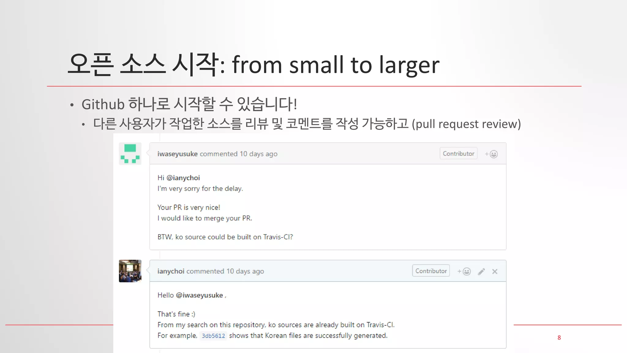 8
오픈 소스 시작: from small to larger
• Github 하나로 시작할 수 있습니다!
• 다른 사용자가 작업한 소스를 리뷰 및 코멘트를 작성 가능하고 (pull request review)
 