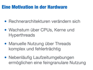 Eine Motivation in der Hardware
• Rechnerarchitekturen verändern sich

• Wachstum über CPUs, Kerne und
Hyperthreads

• Manuelle Nutzung über Threads
komplex und fehlerträchtig

• Nebenläuﬁg Laufzeitumgebungen
ermöglichen eine feingranulare Nutzung
 