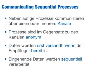 Communicating Sequential Processes
• Nebenläuﬁge Prozesse kommunizieren
über einen oder mehrere Kanäle

• Prozesse sind im Gegensatz zu den
Kanälen anonym

• Daten werden erst versandt, wenn der
Empfänger bereit ist

• Eingehende Daten werden sequentiell
verarbeitet
 