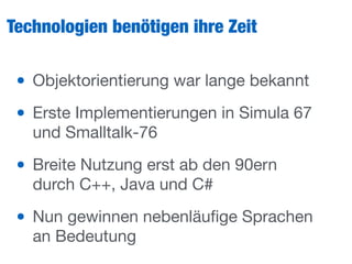 Technologien benötigen ihre Zeit
• Objektorientierung war lange bekannt

• Erste Implementierungen in Simula 67
und Smalltalk-76

• Breite Nutzung erst ab den 90ern
durch C++, Java und C#

• Nun gewinnen nebenläuﬁge Sprachen
an Bedeutung
 