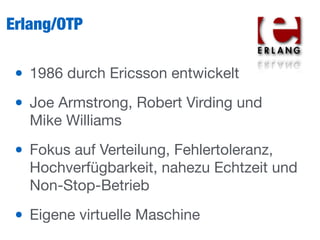 Erlang/OTP
• 1986 durch Ericsson entwickelt

• Joe Armstrong, Robert Virding und
Mike Williams

• Fokus auf Verteilung, Fehlertoleranz,
Hochverfügbarkeit, nahezu Echtzeit und
Non-Stop-Betrieb

• Eigene virtuelle Maschine
 