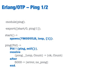 Erlang/OTP – Ping 1/2
-module(ping).
-export([start/0, ping/1]).
start() ->
spawn(?MODULE, loop, [1]).
ping(Pid) ->
Pid ! {ping, self()},
receive
{pong, _Loop, Count} -> {ok, Count}
after
5000 -> {error, no_pong}
end.
 