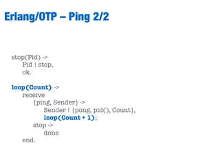 Erlang/OTP – Ping 2/2
stop(Pid) ->
Pid ! stop,
ok.
loop(Count) ->
receive
{ping, Sender} ->
Sender ! {pong, pid(), Count},
loop(Count + 1);
stop ->
done
end.
 