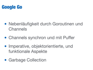 Google Go
• Nebenläuﬁgkeit durch Goroutinen und
Channels

• Channels synchron und mit Puﬀer

• Imperative, objektorientierte, und
funktionale Aspekte

• Garbage Collection
 