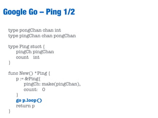 Google Go – Ping 1/2
type pongChan chan int
type pingChan chan pongChan
type Ping stuct {
pingCh pingChan
count int
}
func New() *Ping {
p := &Ping{
pingCh: make(pingChan),
count: 0
}
go p.loop()
return p
}
 