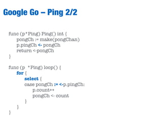 Google Go – Ping 2/2
func (p*Ping) Ping() int {
pongCh := make(pongChan)
p.pingCh <- pongCh
return <-pongCh
}
func (p *Ping) loop() {
for {
select {
case pongCh := <-p.pingCh:
p.count++
pongCh <- count
}
}
}
 