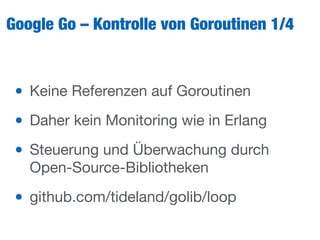 Google Go – Kontrolle von Goroutinen 1/4
• Keine Referenzen auf Goroutinen

• Daher kein Monitoring wie in Erlang

• Steuerung und Überwachung durch
Open-Source-Bibliotheken

• github.com/tideland/golib/loop
 