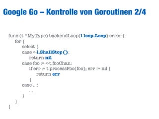 Google Go – Kontrolle von Goroutinen 2/4
func (t *MyType) backendLoop(l loop.Loop) error {
	 for {
	 	 select {
	 	 case <-l.ShallStop():
	 	 	 return nil
	 	 case foo := <-t.fooChan:
	 	 	 if err := t.processFoo(foo); err != nil {
	 	 	 	 return err
	 	 	 }
	 	 case …:
	 	 	 …
	 	 }
	 }
}
 
