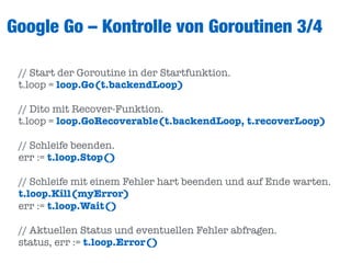 Google Go – Kontrolle von Goroutinen 3/4
// Start der Goroutine in der Startfunktion.
t.loop = loop.Go(t.backendLoop)
// Dito mit Recover-Funktion.
t.loop = loop.GoRecoverable(t.backendLoop, t.recoverLoop)
// Schleife beenden.
err := t.loop.Stop()
// Schleife mit einem Fehler hart beenden und auf Ende warten.
t.loop.Kill(myError)
err := t.loop.Wait()
// Aktuellen Status und eventuellen Fehler abfragen.
status, err := t.loop.Error()
 