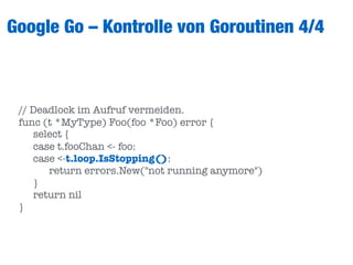 Google Go – Kontrolle von Goroutinen 4/4
// Deadlock im Aufruf vermeiden.
func (t *MyType) Foo(foo *Foo) error {
	 select {
	 case t.fooChan <- foo:
	 case <-t.loop.IsStopping():
	 	 return errors.New("not running anymore")
	 }
	 return nil
}
 