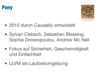 Pony
• 2015 durch Causality entwickelt

• Sylvan Clebsch, Sebastian Blessing,
Sophia Drossopoulou, Andrew Mc Neil 

• Fokus auf Sicherheit, Geschwindigkeit
und Einfachheit

• LLVM als Laufzeitumgebung
 