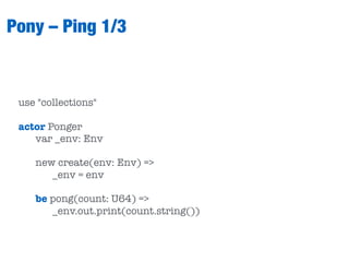 Pony – Ping 1/3
use "collections"
actor Ponger
var _env: Env
new create(env: Env) =>
_env = env
be pong(count: U64) =>
_env.out.print(count.string())
 