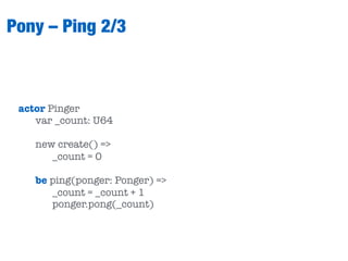 Pony – Ping 2/3
actor Pinger
var _count: U64
new create() =>
_count = 0
be ping(ponger: Ponger) =>
_count = _count + 1
ponger.pong(_count)
 