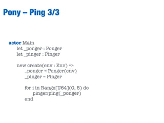 Pony – Ping 3/3
actor Main
let _ponger : Ponger
let _pinger : Pinger
new create(env : Env) =>
_ponger = Ponger(env)
_pinger = Pinger
for i in Range[U64](0, 5) do
pinger.ping(_ponger)
end
 