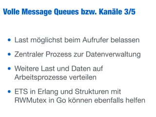 Volle Message Queues bzw. Kanäle 3/5
• Last möglichst beim Aufrufer belassen

• Zentraler Prozess zur Datenverwaltung

• Weitere Last und Daten auf
Arbeitsprozesse verteilen

• ETS in Erlang und Strukturen mit
RWMutex in Go können ebenfalls helfen
 