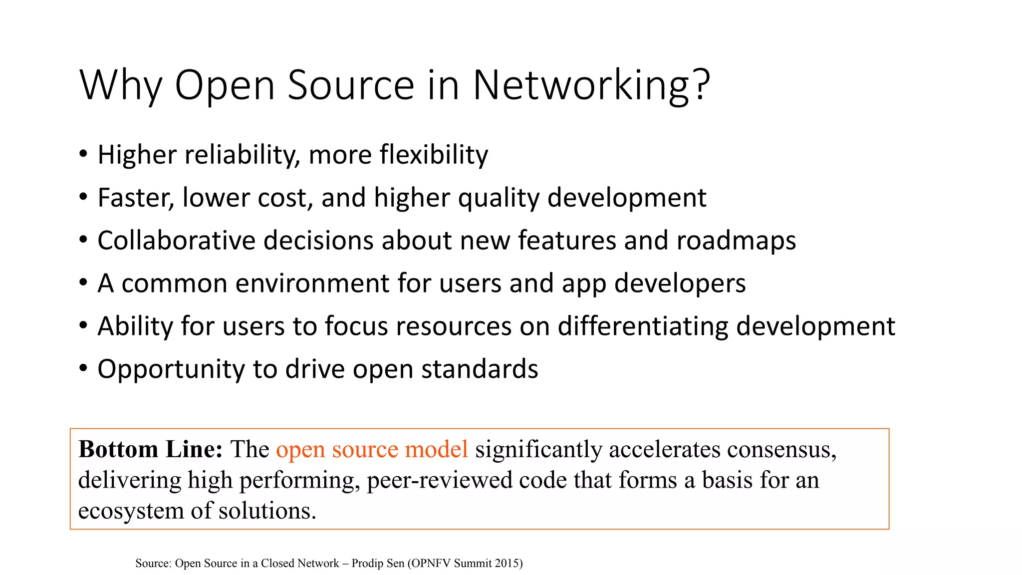 Why Open Source in Networking?
• Higher reliability, more flexibility
• Faster, lower cost, and higher quality development
• Collaborative decisions about new features and roadmaps
• A common environment for users and app developers
• Ability for users to focus resources on differentiating development
• Opportunity to drive open standards
Bottom Line: The open source model significantly accelerates consensus,
delivering high performing, peer-reviewed code that forms a basis for an
ecosystem of solutions.
Source: Open Source in a Closed Network – Prodip Sen (OPNFV Summit 2015)
 