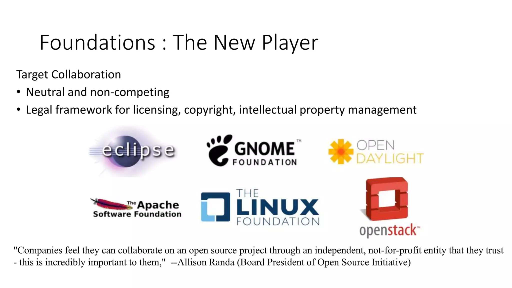 Foundations : The New Player
Target Collaboration
• Neutral and non-competing
• Legal framework for licensing, copyright, intellectual property management
"Companies feel they can collaborate on an open source project through an independent, not-for-profit entity that they trust
- this is incredibly important to them," --Allison Randa (Board President of Open Source Initiative)
 