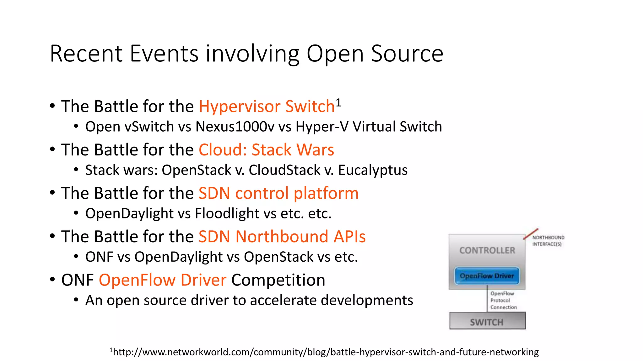 Recent Events involving Open Source
• The Battle for the Hypervisor Switch1
• Open vSwitch vs Nexus1000v vs Hyper-V Virtual Switch
• The Battle for the Cloud: Stack Wars
• Stack wars: OpenStack v. CloudStack v. Eucalyptus
• The Battle for the SDN control platform
• OpenDaylight vs Floodlight vs etc. etc.
• The Battle for the SDN Northbound APIs
• ONF vs OpenDaylight vs OpenStack vs etc.
• ONF OpenFlow Driver Competition
• An open source driver to accelerate developments
1http://www.networkworld.com/community/blog/battle-hypervisor-switch-and-future-networking
 
