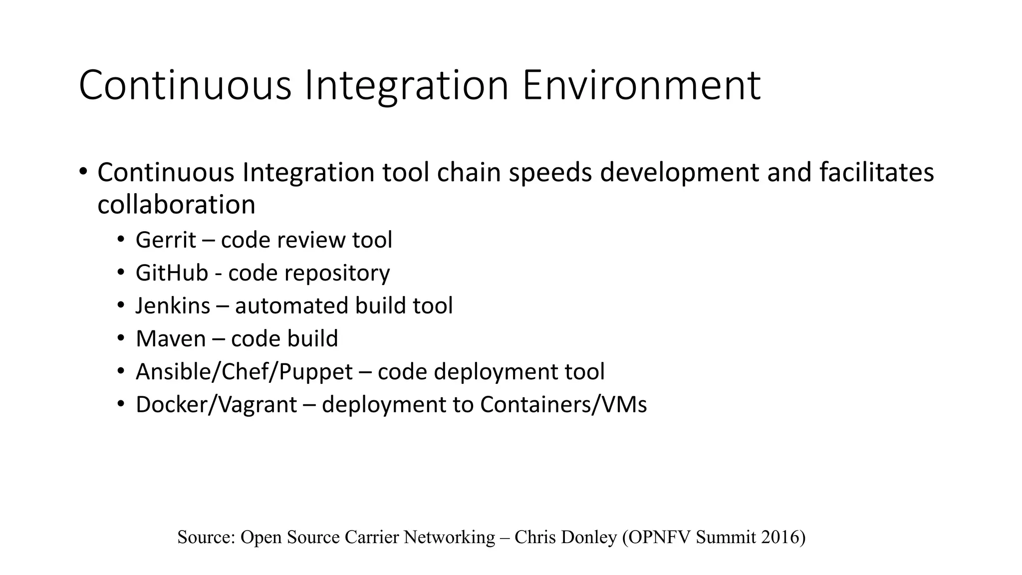 Continuous Integration Environment
• Continuous Integration tool chain speeds development and facilitates
collaboration
• Gerrit – code review tool
• GitHub - code repository
• Jenkins – automated build tool
• Maven – code build
• Ansible/Chef/Puppet – code deployment tool
• Docker/Vagrant – deployment to Containers/VMs
Source: Open Source Carrier Networking – Chris Donley (OPNFV Summit 2016)
 