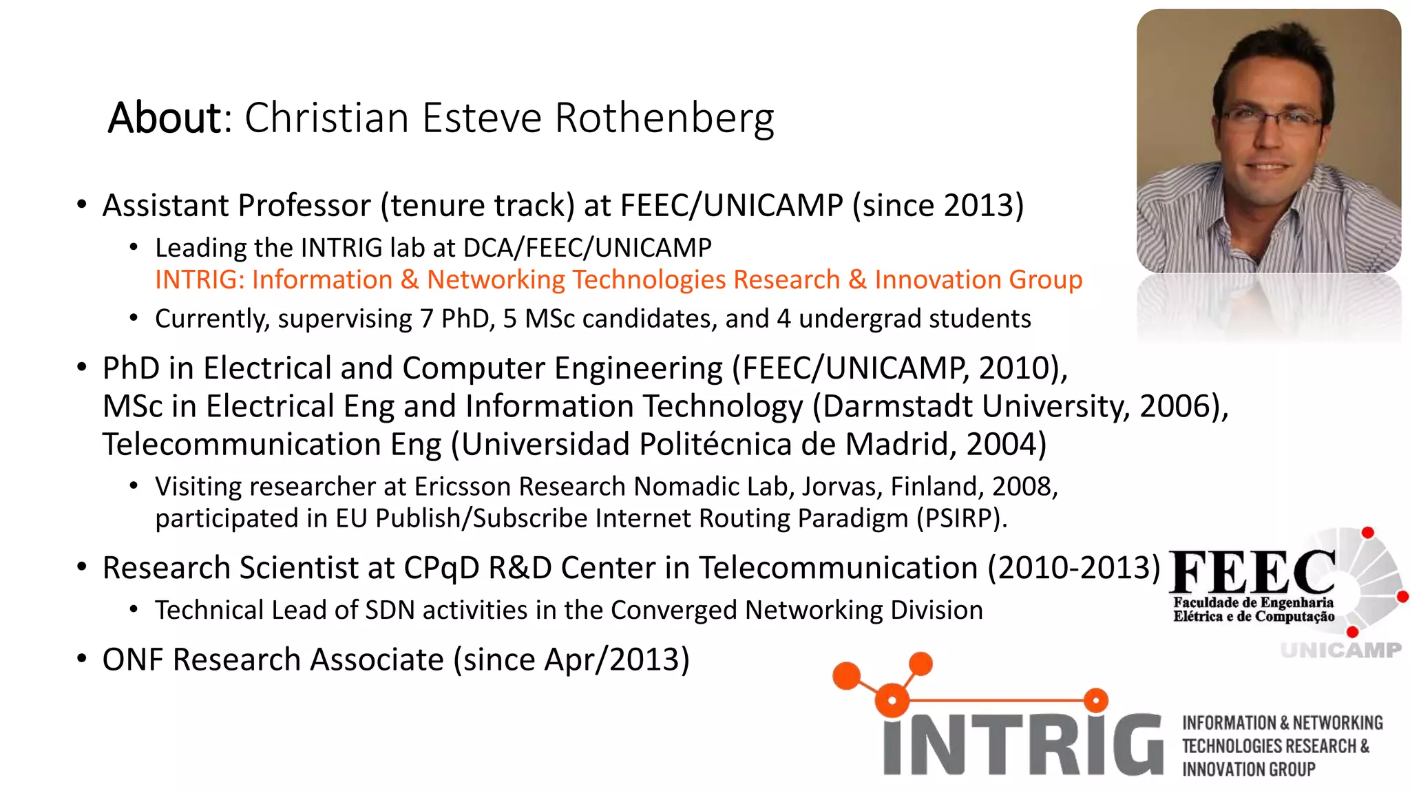 • Assistant Professor (tenure track) at FEEC/UNICAMP (since 2013)
• Leading the INTRIG lab at DCA/FEEC/UNICAMP
INTRIG: Information & Networking Technologies Research & Innovation Group
• Currently, supervising 7 PhD, 5 MSc candidates, and 4 undergrad students
• PhD in Electrical and Computer Engineering (FEEC/UNICAMP, 2010),
MSc in Electrical Eng and Information Technology (Darmstadt University, 2006),
Telecommunication Eng (Universidad Politécnica de Madrid, 2004)
• Visiting researcher at Ericsson Research Nomadic Lab, Jorvas, Finland, 2008,
participated in EU Publish/Subscribe Internet Routing Paradigm (PSIRP).
• Research Scientist at CPqD R&D Center in Telecommunication (2010-2013)
• Technical Lead of SDN activities in the Converged Networking Division
• ONF Research Associate (since Apr/2013)
About: Christian Esteve Rothenberg
 