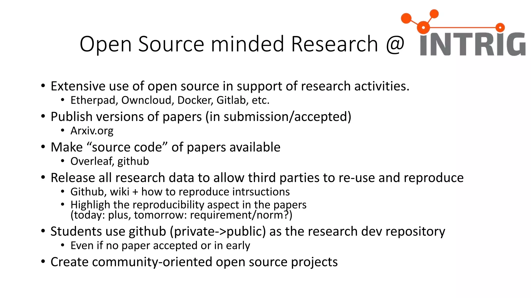 Open Source minded Research @
• Extensive use of open source in support of research activities.
• Etherpad, Owncloud, Docker, Gitlab, etc.
• Publish versions of papers (in submission/accepted)
• Arxiv.org
• Make “source code” of papers available
• Overleaf, github
• Release all research data to allow third parties to re-use and reproduce
• Github, wiki + how to reproduce intrsuctions
• Highligh the reproducibility aspect in the papers
(today: plus, tomorrow: requirement/norm?)
• Students use github (private->public) as the research dev repository
• Even if no paper accepted or in early
• Create community-oriented open source projects
 