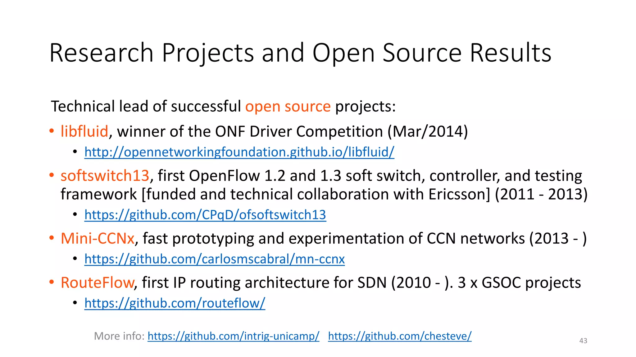 Technical lead of successful open source projects:
• libfluid, winner of the ONF Driver Competition (Mar/2014)
• http://opennetworkingfoundation.github.io/libfluid/
• softswitch13, first OpenFlow 1.2 and 1.3 soft switch, controller, and testing
framework [funded and technical collaboration with Ericsson] (2011 - 2013)
• https://github.com/CPqD/ofsoftswitch13
• Mini-CCNx, fast prototyping and experimentation of CCN networks (2013 - )
• https://github.com/carlosmscabral/mn-ccnx
• RouteFlow, first IP routing architecture for SDN (2010 - ). 3 x GSOC projects
• https://github.com/routeflow/
More info: https://github.com/intrig-unicamp/ https://github.com/chesteve/ 43
Research Projects and Open Source Results
 