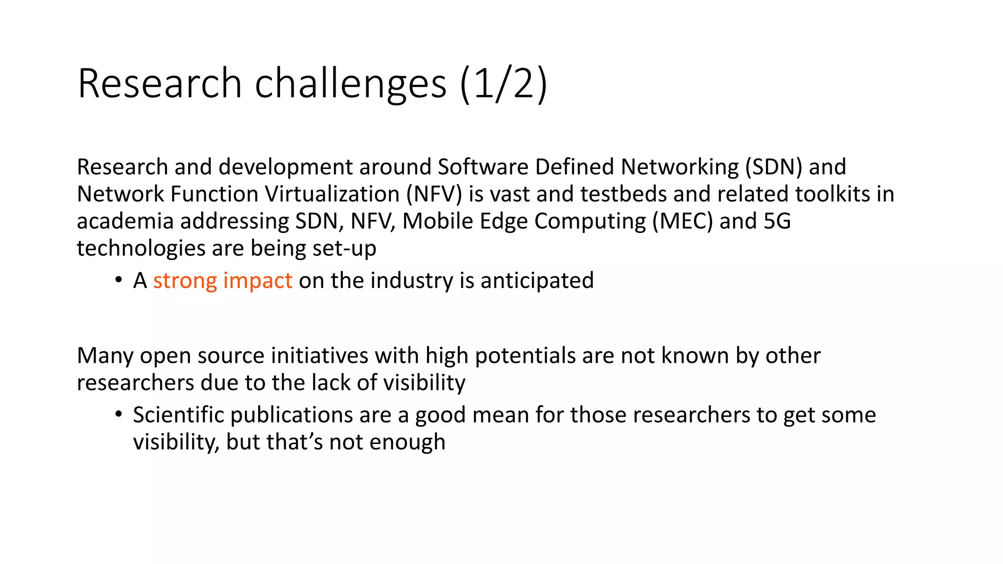 Research challenges (1/2)
Research and development around Software Defined Networking (SDN) and
Network Function Virtualization (NFV) is vast and testbeds and related toolkits in
academia addressing SDN, NFV, Mobile Edge Computing (MEC) and 5G
technologies are being set-up
• A strong impact on the industry is anticipated
Many open source initiatives with high potentials are not known by other
researchers due to the lack of visibility
• Scientific publications are a good mean for those researchers to get some
visibility, but that’s not enough
 