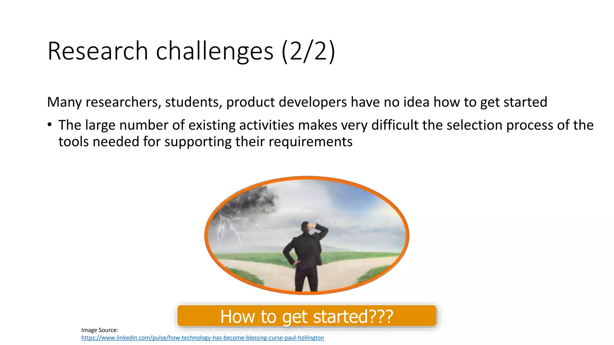 Research challenges (2/2)
Many researchers, students, product developers have no idea how to get started
• The large number of existing activities makes very difficult the selection process of the
tools needed for supporting their requirements
Image Source:
https://www.linkedin.com/pulse/how-technology-has-become-blessing-curse-paul-hollington
How to get started???
 