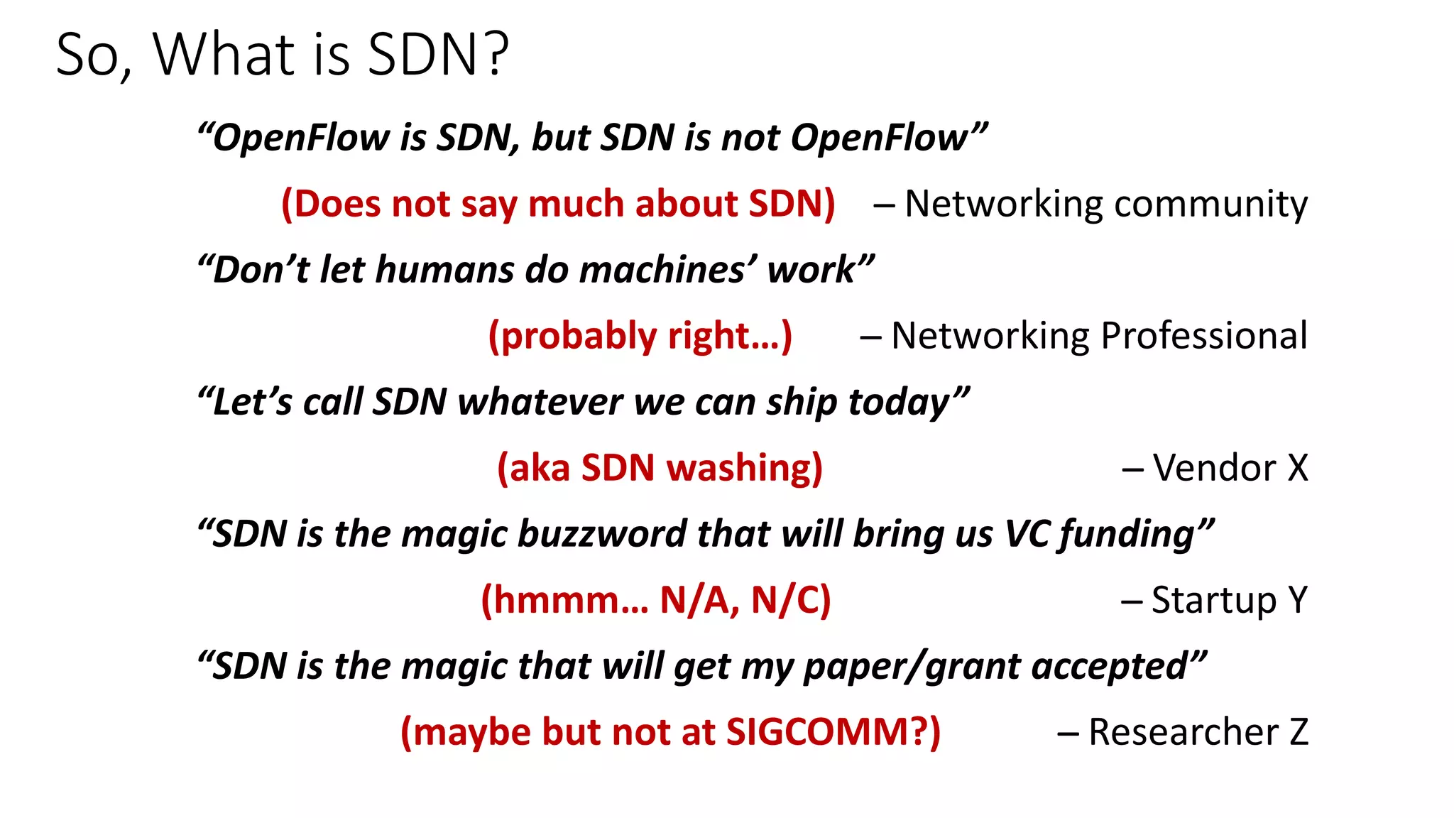So, What is SDN?
“OpenFlow is SDN, but SDN is not OpenFlow”
(Does not say much about SDN) ̶̶̶̶̶̶̶̶̶ Networking community
“Don’t let humans do machines’ work”
(probably right…) ̶̶̶̶̶̶̶̶̶ Networking Professional
“Let’s call SDN whatever we can ship today”
(aka SDN washing) ̶̶̶̶̶̶̶̶̶ Vendor X
“SDN is the magic buzzword that will bring us VC funding”
(hmmm… N/A, N/C) ̶̶̶̶̶̶̶̶̶ Startup Y
“SDN is the magic that will get my paper/grant accepted”
(maybe but not at SIGCOMM?) ̶̶̶̶̶̶̶̶̶ Researcher Z
 